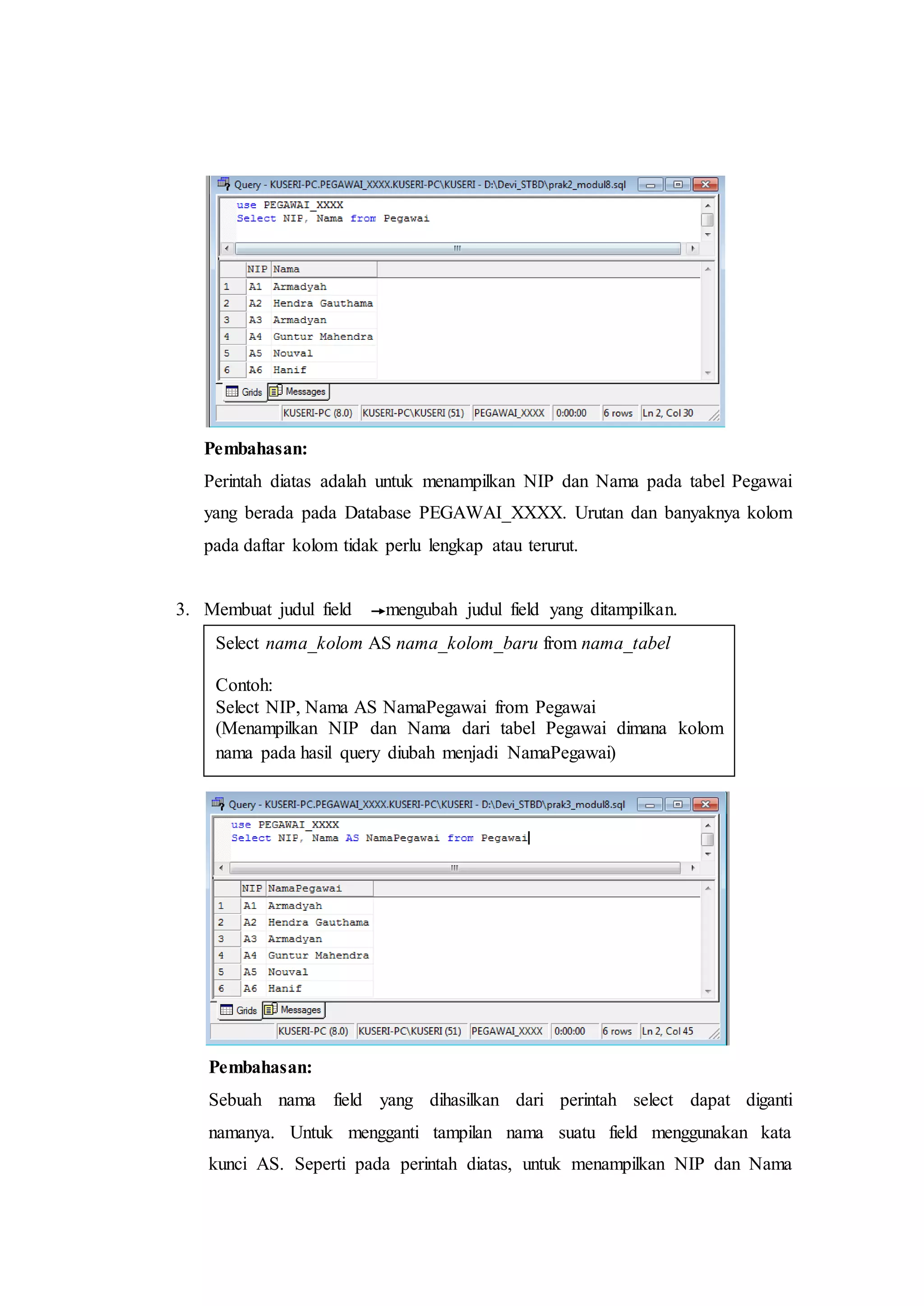 Pembahasan:
Perintah diatas adalah untuk menampilkan NIP dan Nama pada tabel Pegawai
yang berada pada Database PEGAWAI_XXXX. Urutan dan banyaknya kolom
pada daftar kolom tidak perlu lengkap atau terurut.
3. Membuat judul field mengubah judul field yang ditampilkan.
Pembahasan:
Sebuah nama field yang dihasilkan dari perintah select dapat diganti
namanya. Untuk mengganti tampilan nama suatu field menggunakan kata
kunci AS. Seperti pada perintah diatas, untuk menampilkan NIP dan Nama
Select nama_kolom AS nama_kolom_baru from nama_tabel
Contoh:
Select NIP, Nama AS NamaPegawai from Pegawai
(Menampilkan NIP dan Nama dari tabel Pegawai dimana kolom
nama pada hasil query diubah menjadi NamaPegawai)
 