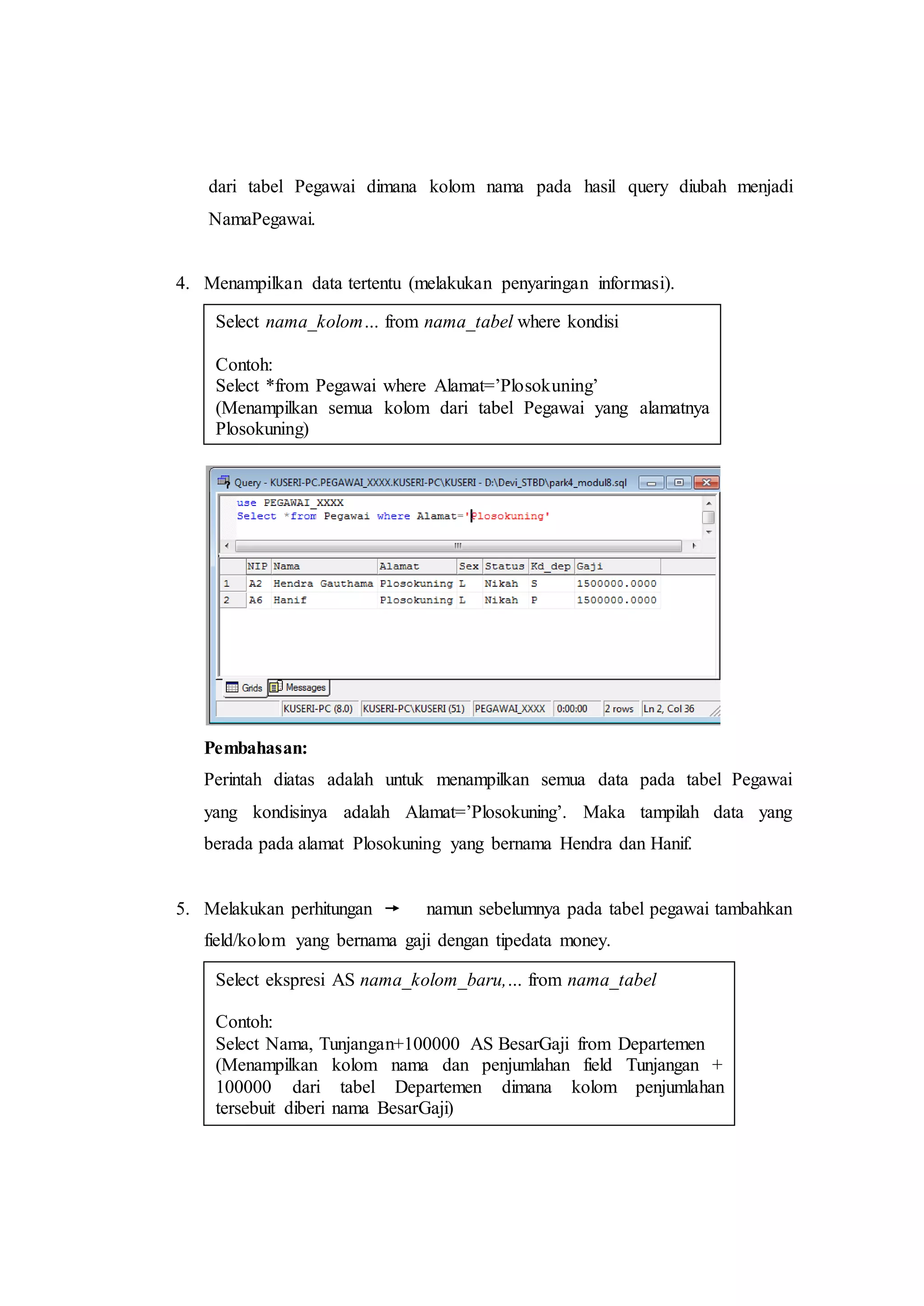 dari tabel Pegawai dimana kolom nama pada hasil query diubah menjadi
NamaPegawai.
4. Menampilkan data tertentu (melakukan penyaringan informasi).
Pembahasan:
Perintah diatas adalah untuk menampilkan semua data pada tabel Pegawai
yang kondisinya adalah Alamat=’Plosokuning’. Maka tampilah data yang
berada pada alamat Plosokuning yang bernama Hendra dan Hanif.
5. Melakukan perhitungan namun sebelumnya pada tabel pegawai tambahkan
field/kolom yang bernama gaji dengan tipedata money.
Select nama_kolom… from nama_tabel where kondisi
Contoh:
Select *from Pegawai where Alamat=’Plosokuning’
(Menampilkan semua kolom dari tabel Pegawai yang alamatnya
Plosokuning)
Select ekspresi AS nama_kolom_baru,… from nama_tabel
Contoh:
Select Nama, Tunjangan+100000 AS BesarGaji from Departemen
(Menampilkan kolom nama dan penjumlahan field Tunjangan +
100000 dari tabel Departemen dimana kolom penjumlahan
tersebuit diberi nama BesarGaji)
 