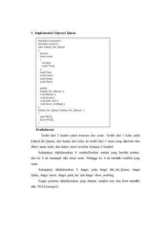 1. Implementasi Operasi Queue
Pembahasan:
Terdiri dari 2 header yakni iostream dan conio. Terdiri dari 1 kelas yakni
Linked_list_Queue, dan badan dari kelas itu terdiri dari 1 struct yang diprivate dan
diberi nama node, dan dalam struct tersebut terdapat 2 variabel.
Selanjutnya dideklarasikan 4 variabel/karkter antrian yang bersifat pointer,
dan ke 4 ini menunjuk nilai struct node. Sehingga ke 4 ini memiliki variabel yang
sama.
Selanjutnya dideklarasikan 5 fungsi, yaitu fungsi link_list_Queue, fungsi
delete, fungsi insert, fungsi print_list dan fungsi show_working.
Fungsi pertama dideklarasikan yang dimana variabel rear dan front memiliki
nilai NULL(mengisi)
#include<iostream.h>
#include<conio.h>
class Linked_list_Queue
{
private:
struct node
{
int data;
node *next;
};
node*rear;
node*entry;
node*print;
node*front;
public:
Linked_list_Queue( );
void Delete( );
void Insert( );
void print_list( );
void show_working( );
};
Linked_list_Queue::Linked_list_Queue( )
{
rear=NULL;
front=NULL;
}
 