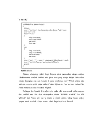 2. Insert()
Pembahasan:
Sintaks selanjutnya yakni fungsi Enqueu yakni memasukan elemen antrian.
Dideklarasikan kembali variabel baru yakni num yang bertipe integer. Dan dalam
sintaks disamping pun ada kondisi if yang kondisinya rear==NULL artinya jika
nilai rear tersebut terisi maka badan if akan dijalankan. Dan arti dari badan if itu
yakni memasukan nilai kedalam program.
Sehingga jika kondisi if tersebut terisi maka nilai akan masuk pada program
dan variabel num, dan akan menampilkan output “SUDAH MASUK DALAM
QUEUE” dan “press any kae tu return to menu” artinya tolong tekan tombol
apapun untuk kembali kelayar utama. Inilah fungsi dari next dan null.
void Linked_list_Queue::Insert()
{
int num;
cout<<"nnnnnt Masukan angka dalamQueue : ";cin>>num;
entry=new node;
if(rear==NULL)
{
entry->data=num;
entry->next=NULL;
rear=entry;
front=rear;
}
else
{
entry->data=num;
entry->next=NULL;
rear->next=entry;
rear=entry;
}
cout<<"nnt *** "<<num<<" sudah masuk dalam Queue."<<endl;
cout<<"nnntt Press any key to return to Menu.";
getch();
}
 
