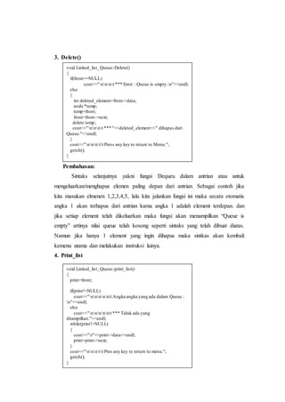 3. Delete()
Pembahasan:
Sintaks selanjutnya yakni fungsi Dequeu dalam antrian atau untuk
mengeluarkan/menghapus elemen paling depan dari antrian. Sebagai contoh jika
kita masukan elmenen 1,2,3,4,5, lalu kita jalankan fungsi ini maka secara otomatis
angka 1 akan terhapus dari antrian karna angka 1 adalah element terdepan. dan
jika setiap element telah dikeluarkan maka fungsi akan menampilkan “Queue is
empty” artinya nilai queue telah kosong seperti sintaks yang telah dibuat diatas.
Namun jika hanya 1 element yang ingin dihapus maka sintkas akan kembali
kemenu utama dan melakukan instruksi lainya.
4. Print_list
void Linked_list_Queue::Delete()
{
if(front==NULL)
cout<<"nnnt *** Error : Queue is empty.n"<<endl;
else
{
int deleted_element=front->data;
node *temp;
temp=front;
front=front->next;
delete temp;
cout<<"nnnt *** "<<deleted_element<<" dihapus dari
Queue."<<endl;
}
cout<<"nnntt Press any key to return to Menu.";
getch();
}
void Linked_list_Queue::print_list()
{
print=front;
if(print!=NULL)
cout<<"nnnnnt Angka angka yang ada dalam Queue :
n"<<endl;
else
cout<<"nnnnnt *** Tidak ada yang
ditampilkan."<<endl;
while(print!=NULL)
{
cout<<"t"<<print->data<<endl;
print=print->next;
}
cout<<"nnntt Pres any key to return to menu.";
getch();
}
 
