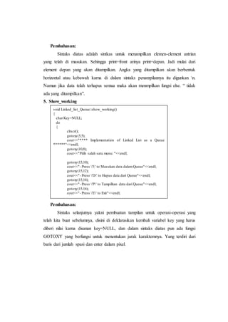 Pembahasan:
Sintaks diatas adalah sintkas untuk menampilkan elemen-element antrian
yang telah di masukan. Sehingga print=front arinya print=depan. Jadi mulai dari
element depan yang akan ditampilkan. Angka yang ditampilkan akan berbentuk
horizontal atau kebawah karna di dalam sintaks penampilannya itu digunkan n.
Namun jika data telah terhapus semua maka akan menmpilkan fungsi else. “ tidak
ada yang ditampilkan”.
5. Show_working
Pembahasan:
Sintaks selanjutnya yakni pembuatan tampilan untuk operasi-operasi yang
telah kita buat sebelumnya, disini di deklarasikan kembali variabel key yang harus
diberi nilai karna disanan key=NULL, dan dalam sintaks diatas pun ada fungsi
GOTOXY yang berfungsi untuk menentukan jarak karakternnya. Yang terdiri dari
baris dari jumlah spasi dan enter dalam pixel.
void Linked_list_Queue::show_working()
{
char Key=NULL;
do
{
clrscr();
gotoxy(5,5);
cout<<"**** Implementation of Linked List as a Queue
******"<<endl;
gotoxy(10,8);
cout<<"Pilih salah satu menu: "<<endl;
gotoxy(15,10);
cout<<"- Press 'I' to Masukan data dalamQueue"<<endl;
gotoxy(15,12);
cout<<"- Press 'D' to Hapus data dari Queue"<<endl;
gotoxy(15,14);
cout<<"- Press 'P' to Tampilkan data dari Queue"<<endl;
gotoxy(15,16);
cout<<"- Press 'E' to Exit"<<endl;
 