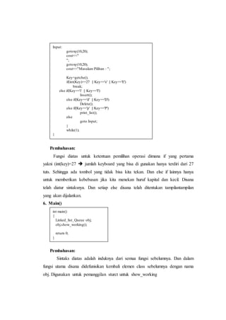 Pembahasan:
Fungsi diatas untuk ketentuan pemilihan operasi dimana if yang pertama
yakni (int(key)=27  jumlah keyboard yang bisa di gunakan hanya terdiri dari 27
tuts. Sehingga ada tombol yang tidak bisa kita tekan. Dan else if lainnya hanya
untuk memberikan kebebasan jika kita menekan huruf kapital dan kecil. Disana
telah diatur sintaksnya. Dan setiap else disana telah ditentukan tampilantampilan
yang akan dijalankan.
6. Main()
Pembahasan:
Sintaks diatas adalah induknya dari semua fungsi sebelumnya. Dan dalam
fungsi utama disana didefunisikan kembali elemen class sebelumnya dengan nama
obj. Digunakan untuk pemanggilan sturct untuk show_working
Input:
gotoxy(10,20);
cout<<"
";
gotoxy(10,20);
cout<<"Masukan Pilihan : ";
Key=getche();
if(int(Key)==27 || Key=='e' || Key=='E')
break;
else if(Key=='i' || Key=='I')
Insert();
else if(Key=='d' || Key=='D')
Delete();
else if(Key=='p' || Key=='P')
print_list();
else
goto Input;
}
while(1);
}
int main()
{
Linked_list_Queue obj;
obj.show_working();
return 0;
}
 