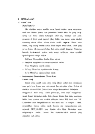 I. PEMBAHASAN
A. Dasar Teori
 Definisi Queue
Jika diartikan secara harafiah, queue berarti antrian, queue merupakan
salah satu contoh aplikasi dari pembuatan double linked list yang cukup
sering kita temui dalam kehidupan sehari-hari, misalnya saat Anda
mengantri di loket untuk membeli tiket. Istilah yang cukup sering dipakai
seseorang masuk dalam sebuah antrian adalah enqueue. Dalam suatu
antrian, yang datang terlebih dahulu akan dilayani lebih dahulu. Istilah yang
sering dipakai bila seseorang keluar dari antrian adalah dequeue. Walaupun
berbeda implementasi, struktur data queue setidaknya harus memiliki
operasi-operasi sebagai berikut :
 EnQueue Memasukkan data ke dalam antrian
 DeQueue Mengeluarkan data terdepan dari antrian
 Clear Menghapus seluruh antrian
 IsEmpty Memeriksa apakah antrian kosong
 IsFull Memeriksa apakah antrian penuh
 Implementasi Queue dengan Linear Array
Linear Array
Linear array adalah suatu array yang dibuat seakan-akan merupakan
suatu garis lurus dengan satu pintu masuk dan satu pintu keluar. Berikut ini
diberikan deklarasi kelas Queue Linear sebagai implementasi dari Queue
menggunakan linear array. Dalam prakteknya, anda dapat menggantinya
sesuai dengan kebutuhan Anda. Data diakses dengan field data, sedangkan
indeks item pertama dan terakhir disimpan dalam field Head dan Tail.
Konstruktor akan menginisialisasikan nilai Head dan Tail dengan -1 untuk
menunjukkan bahwa antrian masih kosong dan mengalokasikan data
sebanyak MAX_QUEUE yang ditunjuk oleh Data. Destruktor akan
mengosongkan antrian kembali dan mendealokasikan memori yang
digunakan oleh antrian.
 