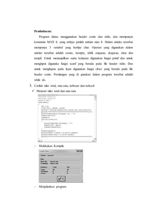 Pembahasan:
Program diatas menggunakan header conio dan stdio, dan mempunyai
konstanta MAX 8, yang artinya jumlah antrian max 8. Dalam sintaks tersebut
mempunya 3 variabel yang bertipe char. Operasi yang digunakan dalam
antrian tersebut adalah create, isempty, isfull, enqueue, dequeue, clear dan
tampil. Untuk menampilkan suatu keluaran digunakan fungsi printf dan untuk
menginput digunaka fungsi scanf yang berada pada file header stdio. Dan
untuk menghapus pada layar digunakan fungsi clrscr yang berada pada file
header conio. Perulangan yang di gunakan dalam program tersebut adalah
while do.
3. Carilah nilai total, rata-rata, terbesar dan terkecil
 Mencari nilai total dan rata-rata
 Melakukan Kompile
 Menjalankan program
 