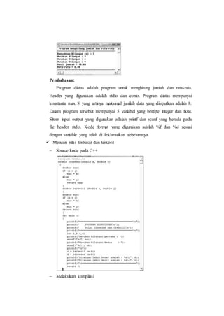 Pembahasan:
Program diatas adalah program untuk menghitung jumlah dan rata-rata.
Header yang digunakan adalah stdio dan conio. Program diatas mempunyai
konstanta max 8 yang artinya maksimal jumlah data yang diinputkan adalah 8.
Dalam program tersebut mempunyai 5 variabel yang bertipe integer dan float.
Sitem input output yang digunakan adalah printf dan scanf yang berada pada
file header stdio. Kode format yang digunakan adalah %f dan %d sesuai
dengan variable yang telah di deklarasikan sebelumnya.
 Mencari nilai terbesar dan terkecil
 Source kode pada C++
 Melakukan kompilasi
 