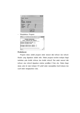  Menjalankan Program
Pembahasan:
Program diatas adalah program untuk mencari nilai terbesar dan terkecil.
Header yang digunakan adalah stdio. Dalam program tersebut terdapat fungsi
tambahan yaitu double terbesar dan double terkecil. Dan untuk mencari nilai
terbesar atau terkecil digunakan struktur pemilihan if then else. Dalam fungsi
utama yaitu int main terdapat I/O printf untuk menampilkan hasil keluaran dan
scanf untuk menginputkan data.
 