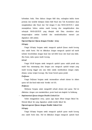 kebutuhan Anda. Data diakses dengan field data, sedangkan indeks itemn
pertama dan terakhir disimpan dalam field Head dan Tail. Konstruktor akan
menginisialisasi nilai Head dan Tail dengan 0 dan MAX-QUEUE-1 untuk
menunjukkan bahwa antrian masih kosong dan mengalokasikan data
sebanyak MAX-QUEUE yang ditunjuk oleh Data. destruktor akan
mengosongkan antrian kembali dan mendealokasikan memori yan
digunakan oleh antrian.
Operasi-Operasi Queue dengan Circular Array
IsEmpty
Fungsi IsEmpty berguna untuk mengecek apakah Queue masih kosong
atau sudah berisi. Hal ini dilakukan dengan mengecek apakah tail masih
terletak bersebelahan dengan head dan tail lebih besar dari head atau tidak.
Jika benar, maka queue masih kosong.
IsFull
Fungsi IsFull berguna untuk mengecek apakah queue sudah penuh atau
masih bisa menampung data dengan cara mengecek apakah tempat yang
masih kosong tinggal satu atau tidak (untuk membedakan dengan empty
dimana semua tempat kosong). Jika benar berarti queue penuh.
EnQueue
Fungsi EnQueue berguna untuk memasukkan sebuah elemen ke dalam
queue tail dan head mula-mula bernilai nol (0).
DeQueue
DeQueue berguna untuk mengambil sebuah elemen dari queue. Hal ini
dilakukan dengan cara memindahkan posisi head satu langkah ke belakang.
 Implementasi Queue dengan Double Linked List
Selain menggunakan array, queue juga dapat dibuat dengan linked list.
Metode linked list yang digunakan adalah double linked list.
Operasi-operasi Queue dengan Double Linked List
IsEmpty
Fungsi IsEmpty berguna untuk mengecek apakah queue masih kosong
atau sudah berisi data. Hal ini dilakukan dengan mengecek apakah head
 