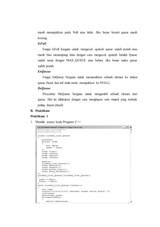 masih menunjukkan pada Null atau tidak. Jika benar berarti queue masih
kosong.
IsFull
Fungsi IsFull berguna untuk mengecek apakah queue sudah penuh atau
masih bisa menampung data dengan cara mengecek apakah Jumlah Queue
sudah sama dengan MAX_QUEUE atau belum. Jika benar maka queue
sudah penuh.
EnQueue
Fungsi EnQueue berguna untuk memasukkan sebuah elemen ke dalam
queue (head dan tail mula-mula meunjukkan ke NULL).
DeQueue
Procedure DeQueue berguna untuk mengambil sebuah elemen dari
queue. Hal ini dilakukan dengan cara menghapus satu simpul yang terletak
paling depan (head).
B. Praktikum
Praktikum 1
1. Menulis source kode Program C++
 