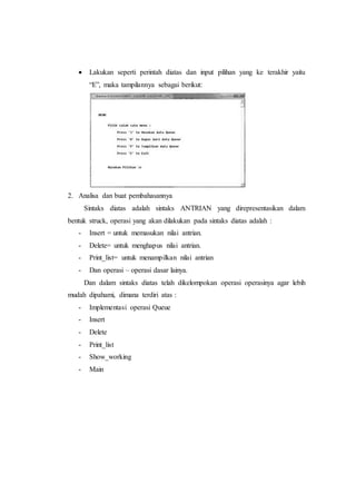  Lakukan seperti perintah diatas dan input pilihan yang ke terakhir yaitu
“E”, maka tampilannya sebagai berikut:
2. Analisa dan buat pembahasannya
Sintaks diatas adalah sintaks ANTRIAN yang direpresentasikan dalam
bentuk struck, operasi yang akan dilakukan pada sintaks diatas adalah :
- Insert = untuk memasukan nilai antrian.
- Delete= untuk menghapus nilai antrian.
- Print_list= untuk menampilkan nilai antrian
- Dan operasi – operasi dasar lainya.
Dan dalam sintaks diatas telah dikelompokan operasi operasinya agar lebih
mudah dipahami, dimana terdiri atas :
- Implementasi operasi Queue
- Insert
- Delete
- Print_list
- Show_working
- Main
 