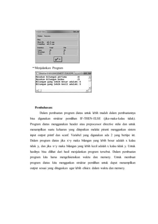 –Menjalankan Program
Pembahasan:
Dalam pembuatan program diatas untuk lebih mudah dalam pembuatannya
bisa digunakan struktur pemilihan IF-THEN-ELSE (jika-maka-kalau tidak).
Program diatas menggunakan header atau prepocessor directive stdio dan untuk
menampilkan suatu keluaran yang diinputkan melalui piranti menggunkan sistem
input output printf dan scanf. Variabel yang digunakan ada 2 yang bertipe int.
Dalam program diatas jika x>y maka bilangan yang lebih besar adalah x kalau
tidak y, dan jika x<y maka bilangan yang lebih kecil adalah x kalau tidak y. Untuk
hasilnya bisa dilihat dari hasil menjalankan program tersebut. Dalam pembuatan
program kita harus mengefisiensikan waktu dan memory. Untuk membuat
program diatas kita menggunkan struktur pemilihan untuk dapat menampilkan
output sesuai yang ditugaskan agar lebih efisien dalam waktu dan memory.
 