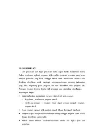 III. KESIMPULAN
Dari praktikum dan tugas praktikum diatas dapat diambil kesimpulan bahwa
Dalam pembuatan aplikasi program, lebih mudah memecah persoalan yang besar
menjadi persoalan yang kecil, sehingga mudah untuk diselesaikan. Dalam kasus
demikian diperlukan untuk membuat potongan-potongan program independen
yang tidak tergantung pada program lain tapi dibutuhkan oleh program lain.
Potongan program tersebut disebut sub program atau subroutine atau fungsi.
Keuntungan fungsi:
 Dapat melakukan pendekatan top-down dan divide-and-conquer :
˗ Top-down : penelusuran program mudah
˗ Divide-and-conquer : program besar dapat dipisah menjadi program-
program kecil
 Kode program menjadi lebih pendek, mudah dibaca dan mudah dipahami
 Program dapat dikerjakan oleh beberapa orang sehingga program cepat selesai
dengan koordinasi yang mudah
 Mudah dalam mencari kesalahan-kesalahan karena alur logika jelas dan
sederhana
 