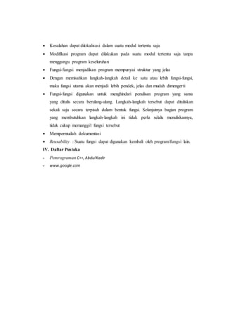  Kesalahan dapat dilokalisasi dalam suatu modul tertentu saja
 Modifikasi program dapat dilakukan pada suatu modul tertentu saja tanpa
menggangu program keseluruhan
 Fungsi-fungsi menjadikan program mempunyai struktur yang jelas
 Dengan memisahkan langkah-langkah detail ke satu atau lebih fungsi-fungsi,
maka fungsi utama akan menjadi lebih pendek, jelas dan mudah dimengerti
 Fungsi-fungsi digunakan untuk menghindari penulisan program yang sama
yang ditulis secara berulang-ulang. Langkah-langkah tersebut dapat dituliskan
sekali saja secara terpisah dalam bentuk fungsi. Selanjutnya bagian program
yang membutuhkan langkah-langkah ini tidak perlu selalu menuliskannya,
tidak cukup memanggil fungsi tersebut
 Mempermudah dokumentasi
 Reusability : Suatu fungsi dapat digunakan kembali oleh program/fungsi lain.
IV. Daftar Pustaka
˗ Pemrograman C++, AbdulKadir
˗ www.google.com
 