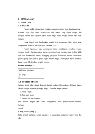 I. PEMBAHASAN
A. Dasar Teori
A.1. FUNGSI
Fungsi adalah sekumpulan perintah operasi program yang dapat menerima
argumen input dan dapat memberikan hasil output yang dapat berupa nilai
ataupun sebuah hasil operasi. Hasil akhir fungsi akan berupa sebuah nilai balik
(return).
Nama fungsi yang didefinisikan sendiri oleh pemrogram tidak boleh sama
dengannama build-in function pada compiler C++.
Fungsi digunakan agar pemrogram dapat menghindari penulisan bagian
program (kode) berulang-ulang, dapat menyusun kode program agar terlihat lebih
rapi dan kemudahan dalam debugging program. Parameter adalah nama-nama
peubah yang dideklarsikan pada bagian header fungsi. Pemrogram dapat membuat
fungsi yang didefinisikan sendiri olehnya.
Bentuk umumnya :
A.2. PROTITE FUNGSI
Sebuah fungsi tidak dapat dipanggil kecuali sudah dideklaraikan, deklarasi fungsi
dikenal dengan sebutan prototipe fungsi. Prototipe fungsi berupa :
1.Nama Fungsi
2.Tipe nilai fungsi
3.Jumlah dan tipe argumen
Dan diakhiri dengan titik koma, sebagaimana pada pendeklarasian variabel.
Sebagai
contoh:
1. long kuadrat (long l) ;
Pada contoh pertama, fungsi kuadrat ( ) mempunyai argumen bertipe long dan
nilai
Deklarasi parameter
{
Isi fungsi
}
 