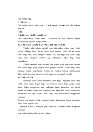 balik bertipe long.
2. void garis ( );
Pada contoh kedua, fungsi garis ( ) tidak memiliki argumen dan nilai baliknya
tidak ada
(void).
3. double maks (double x, double y)
Pada contoh ketiga, fungsi maks( ) mempunyai dua buah argumen, dengan
masingmasing argumen bertipe double
A.3. VARIABEL LOKAL DAN VARIABEL EKSTERNAL
Variabel lokal adalah variabel yang didefinisikan dalam suatu fungsi
tertentu, sehingga hanya dikenal dalam fungsi tersebut. Dalam hal ini artinya
suatu fungsi tidak akan mengenal variabel lokal dan fungsi lain. Suatu fungsi
hanya akan mengenal variabel yang didefinisikan dalam fungsi yang
bersangkutan.
Variabel eksternal adalah variabel yang bersifat global yang dapat dikenali
oleh seluruh fungsi yang terdapat dalam program tersebut. Seluruh fungsi akan
mengenal variabel yang bersifat eksternal ini. Variabel eksternal dideklarasikan
diluar fungsi dan sejajar dengan prototipe fungsi serta pengarah kompiler.
A.4. PARAMETER
Parameter adalah sarana komunikasi antar fungsi. Pengertian antar fungsi
adalah antara fungsi dengan fungsi lain termasuk antara fungsi dengan fungsi
utama. Dalam pemograman yang melibatkan fungsi, diusahakan agar fumgsi
bersifat independen artinya tidak tergantung pada fungsi lain. Setiap fungsi hanya
mengerjakan satu tugas tertentu. Antar fungsi saling berkomunikasi menggunakan
parameter.
Terdapat dua macam bentuk parameter dalam hubungannya dengan penggunan
fungsi dalam program yaitu :
- Parameter Formal : parameter yang diberi nilai. Parameter formal merupakan
parameter
yang terdapat dalam daftar parameter fungsi.
 