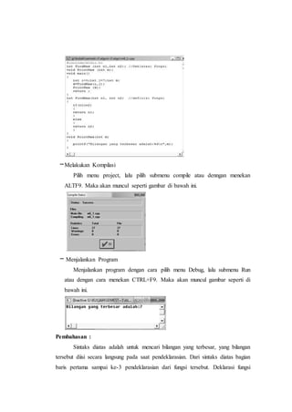–Melakukan Kompilasi
Pilih menu project, lalu pilih submenu compile atau denngan menekan
ALTF9. Maka akan muncul seperti gambar di bawah ini.
– Menjalankan Program
Menjalankan program dengan cara pilih menu Debug, lalu submenu Run
atau dengan cara menekan CTRL+F9. Maka akan muncul gambar seperti di
bawah ini.
Pembahasan :
Sintaks diatas adalah untuk mencari bilangan yang terbesar, yang bilangan
tersebut diisi secara langsung pada saat pendeklarasian. Dari sintaks diatas bagian
baris pertama sampai ke-3 pendeklarasian dari fungsi tersebut. Deklarasi fungsi
 