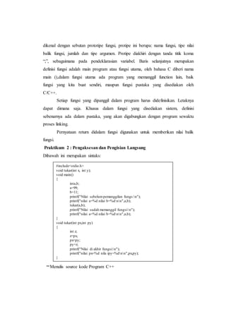dikenal dengan sebutan prototipe fungsi, protipe ini berupa: nama fungsi, tipe nilai
balik fungsi, jumlah dan tipe argumen. Protipe diakhiri dengan tanda titik koma
“;”, sebagaimana pada pendeklarasian variabel. Baris selanjutnya merupakan
definisi fungsi adalah main program atau fungsi utama, oleh bahasa C diberi nama
main (),dalam fungsi utama ada program yang memanggil function lain, baik
fungsi yang kita buat sendiri, maupun fungsi pustaka yang disediakan oleh
C/C++.
Setiap fungsi yang dipanggil dalam program harus didefinisikan. Letaknya
dapat dimana saja. Khusus dalam fungsi yang disediakan sistem, definisi
sebenarnya ada dalam pustaka, yang akan digabungkan dengan program sewaktu
proses linking.
Pernyataan return didalam fungsi digunakan untuk memberikan nilai balik
fungsi.
Praktikum 2 : Pengaksesan dan Pengisian Langsung
Dibawah ini merupakan sintaks:
–Menulis source kode Program C++
#include<stdio.h>
void tukar(int x, int y);
void main()
{
inta,b;
a=99;
b=11;
printf("Nilai sebelum pemanggilan fungs:n");
printf("nilai a=%d nilai b=%dnn",a,b);
tukar(a,b);
printf("Nilai sudah memanggil fungsi:n");
printf("nilai a=%d nilai b=%dnn",a,b);
}
void tukar(int px,int py)
{
int z;
z=px;
px=py;
py=z;
printf("Nilai di akhir fungsi:n");
printf("nilai px=%d nila ipy=%dnn",px,py);
}
 