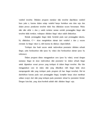 variabel tersebut. Didalam program menukar nilai tersebut diperlukan variabel
baru yaitu z, karena dalam setiap variabel hanya berisikan satu data saja dan
dalam proses penukaran tersebut tidak bisa dilakukan secara bersamaan. Maka
nilai nilai akhir x dan y sudah tertukar namun setelah pemanggilan fungsi nilai
tersebut tidak tertukar, walaupun didalam fungsi tukar sudah ditukarkan.
Bentuk pemanggilan fungsi tidak berubah pada saat pemanggilan tukar(a,
b); dilakukan, C++ akan mengirimkan alamat dari variabel x dan y secara
otomatis ke fungsi tukar (), oleh karena itu nilainya dapat diubah.
Terdapat dua buah sacara untuk melewatkan parameter didalam sebuah
fungsi, yaitu berdasarkan nilai (pass by value) dan berdasarkan alamat (pass by
reference).
Dalam program diatas menggunakan cara (pass by value), sesuai dengan
namanya fungsi ini akan melewatkan nilai parameter ke dalam sebuah fungsi
untuk digunakan sesuai proses yang terdapat di dalam fungsi tersebut. Jika kita
menggunakan cara ini maka nilai yang dihasilkan oleh fungsi tidak akan
mempengaruhi nilai yang terdapat pada program (di luar fungsi tersebut). Hal ini
disebabkan karena pada saat pemanggilan fungsi, kompiler hanya akan membuat
salinan (copy) dari nilai yang terdapat pada parameter aktual ke parameter formal.
Dengan kata lain, yang akan berubah adalah nilai didalam fungsi saja.
 