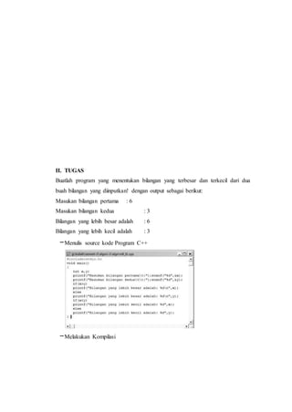 II. TUGAS
Buatlah program yang menentukan bilangan yang terbesar dan terkecil dari dua
buah bilangan yang diinputkan! dengan output sebagai berikut:
Masukan bilangan pertama : 6
Masukan bilangan kedua : 3
Bilangan yang lebih besar adalah : 6
Bilangan yang lebih kecil adalah : 3
–Menulis source kode Program C++
–Melakukan Kompilasi
 
