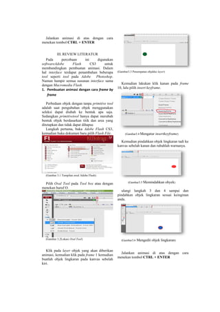Jalankan animasi di atas dengan cara
menekan tombol CTRL + ENTER
III. REVIEW LITERATUR
Pada percobaan ini digunakan
softwareAdobe Flash CS3 untuk
membandingkan pembuatan animasi. Dalam
hal interface terdapat penambahan beberapa
tool seperti tool pada Adobe Photoshop.
Namun hampir semua susunan interface sama
dengan Macromedia Flash.
1. Pembuatan animasi dengan cara frame by
frame
Perbedaan objek dengan tanpa primitive tool
adalah saat pengubahan objek menggunakan
seleksi dapat diubah ke bentuk apa saja.
Sedangkan primitivetool hanya dapat merubah
bentuk objek berdasarkan titik dan area yang
ditetapkan dan tidak dapat dihapus
Langkah pertama, buka Adobe Flash CS3,
kemudian buka dokumen baru pilih Flash File.
(Gambar 3.1 Tampilan awal Adobe Flash)
Pilih Oval Tool pada Tool box atau dengan
menekan huruf O.
(Gambar 3.2Lokasi Oval Tool)
Klik pada layer objek yang akan diberikan
animasi, kemudian klik pada frame 1 kemudian
buatlah objek lingkaran pada kanvas sebelah
kiri.
(Gambar3.3 Penempatan objekke layer)
Kemudian lakukan klik kanan pada frame
10, lalu pilih insert keyframe.
(Gambar3.4 Mengatur insertkeyframe)
Kemudian pindahkan objek lingkaran tadi ke
kanvas sebelah kanan dan rubahlah warnanya.
(Gambar3.5 Memindahkan obyek)
ulangi langkah 3 dan 4 sampai dan
pindahkan objek lingkaran sesuai keinginan
anda.
(Gambar3.6 Mengedit objek lingkaran)
Jalankan animasi di atas dengan cara
menekan tombol CTRL + ENTER
 