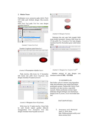 2. Motion Tween
Pembuatan tween animation pada Adobe Flash
CS3 tidak jauh berbeda dengan Macromedia
Flash.
Pilih Oval Tool pada Tool box atau dengan
menekan huruf O
(Gambar3.7 Lokasi Oval Tool)
Gambar Lingkaran pada frame ke 1
(Gambar3.8 Penempatan objekke layer)
Pada timeline, klik frame ke 15 kemudian
klik kanan dan pilih Insert Keyframe atau
dengan menekan F6 pada keyboard.
(Gambar3.9 Mengatur Insert Keyframe)
Klik frame ke 15 pada timeline, Geser bola
ke arah bawah seperti gambar dibawah
menggunakan Free Transform Tool atau
dengan menekan huruf Q pada keyboard.
(Gambar3.10 Mengatur Timeline)
Sekarang kita atur agar bola tampak lebih
nyata ketika memantul. caranya, Klik frame ke
10 lalu pilih Free Transform Tool atau dengan
menekan huruf Q. Kemudian geser sudut kanan
objek.
.
(Gambar3.11 Mengatur Free Transform Tool)[4]
Jalankan animasi di atas dengan cara
menekan tombol CTRL + ENTER
IV.KESIMPULAN
Dari kedua software animasi yang digunakan
tidak ada perbedaan yang sangat jauh dalam
pembuatan animasi. Namun dari Adobe Flash
memiliki tools dan interface yang lebih
menarik. Dalam pembuatan animasi dapat
dilakukan dengan berbagai cara diantaranya
dengan frame by frame, tween motiondan lain-
lain.
DAFTAR PUSTAKA
1. Anonymous. (n.d.). Retrieved
April 15, 2016, from
http://blinkyourmind.weebly.com/
dasar-animasi.html
 