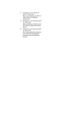 2. Anonymous. (n.d.). Retrieved
April 15, 2016, from
http://www.klikdrag.com/2015/11
/adobe-flash-cs3-membuat-
animasi.html
3. Sebimbing. (n.d.). Retrieved April
15, 2016, from
https://sebimbing.wordpress.com/
2013/08/01/tentang-macromedia-
flash-8/
4. Turnip, M. (n.d.). Retrieved April
15, 2016, from
http://marcoturnip.blog.widyatam
a.ac.id/2014/06/14/pengertian-
prinsip-prinsip-dan-perbedaan-
animasi/
 