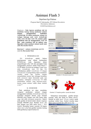 Animasi Flash 3
Deprilana Ego Prakasa
Program Studi S1 Informatika, ST3 Telkom Purwokerto
Purwokerto, Indonesia
14102055@st3telkom.ac.id
Ringkasan— Pada laporan praktikum kali ini
membahas tentang konsep pembuatan animasi
dengan menggunakan tambahan
ActionScript. Di dalam pembuatan animasi ini
terdapat beberapa jenis versi ActionScript
yaitu versi 2.0 dan versi 3.0, namun pada
praktikum kali ini menggunakan versi 2.0
dan pada praktikum kali ini aplikasi yang
digunakan untuk membuat animasi masih sama
yaitu Macromedia Flash 8.
Kata kunci— animasi, ActionScript, versi 2.0,
versi 3.0, Macromedia Flash.
I. PENDAHULUAN
(1) ActionScript adalah bahasa
pemrograman yang dibuat berdasarkan
ECMAScript, yang digunakan dalam
pengembangan situs web dan perangkat lunak
menggunakan platform Adobe Flash Player.[1]
(2) Di dalam ActionScript terdapat 2 jenis versi
yaitu ActionScript versi 2.0 dan 3.0,
perbedaannya adalah ActionScript 2.0 dengan
ActionScript 2.0 pengembang dapat membatasi
variabel untuk tipe tertentu dengan
menambahkan anotasi tipe sehingga kesalahan
ketik mismatch dapat ditemukan pada saat
kompilasi, sedangkan actionscript 3.0 tidak
memerlukan animasi yang berframe-frame,
karena semua animasi sudah diatur melalui
script.[2]
II. OVERVIEW
Pada praktikum ini akan membahas
mengenai pembuatan animasi dengan
menggunakan tambahan ActionScript versi 2.0,
kemudian mengatur ukuran stage menjadi
800x600 pixel dengan cara klik kanan pada
stage lalu pilih document properties. Seperti
pada gambar di bawah diatur ukuran stagenya
menjadi 800x600 pixel. Buatlah movie clip
baru dengan cara pilih menu Insert > New
Symbol. Kemudian namai: nyamuk. Di bagian
editor movi eclip buat gambar nyamuk, kurang
lebih gambarnya seperti berikut ini
(Gambar 2.1 Document properties)
(Gambar 2.2 Tampilan gambar nyamuk dan darah)
Selanjutnya memasukkan gambar berupa
nyamuk, raket dan darah ke dalam library.
Setelah itu pilih insert  new symbol untuk
membuat simbol baru. Simbol tersebut akan
diberi nama nyamuk dan pilih movie clip.
(Gambar 2.3 Pembuatan movie clip)
 