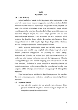 1
BAB I
PENDAHULUAN
1.1. Latar Belakang
Sebagai mahasiswa teknik mesin, penguasaan dalam mengerjakan benda
kerja baik secara manual maupun menggunakan mesin harus dipahami. Praktik
pemesinan melatih mahasiswa agar mampu menggunakan mesin yang baik dan
benar, serta mampu menghasilkan benda kerja yang memiliki standar tertentu
sesuai dengan lembar kerja yang ditentukan. Hal ini dapat tercapai jika mahasiswa
melakukan pekerjaan dengan baik sesuai dengan peraturan dan tata cara
pengerjaan praktik pemesinan. Kunci kesuksesan dari kerja bangku ini adalah
kesabaran dan ketelitian dalam bekerja. Ketrampilan serta kemahiran dalam
menggunakan mesin ini tidak mungkin dapat dicapai dengan latihan sekali atau
dua kali, namun perlu pembiasaan serta berlatih terus-menerus.
Selain kemahiran menggunakan mesin dan perkakas tangan, seorang
pratikan juga harus memiliki sikap yang baik dalam bekerja. Sikap baik tersebut
meliputi pembiasaan menggunakan alat pelindung diri selama bekerja,
penggunaan alat pelindung diri tersebut selain untuk menjaga keselamatan diri
sendiri juga untuk menjaga keselamatan orang lain dan lingkungannya. Selain itu
seorang pratikan juga harus memiliki tanggung jawab terhadap mesin dan alat
yang digunakan. Membersihkan mesin, memberikan pelumasan sebelum dan
sesudah menggunakan mesin, mengembalikan dan merapikan alat/perkakas pada
tempatnya adalah beberapa contoh tindakan bertanggung jawab dalam praktik
pemesinan.
Untuk itu pada laporan praktikum ini akan dibahas mengenai alat, perkakas,
dan mesin serta cara pengerjaan benda kerja pada jobsheet matakuliah praktikum
pemesinan.
1.2. Rumusan Masalah
A. Apa saja alat pengukur dan alat penanda yang digunakan dalam
pekerjaan membubut, mengefrais, membuat roda gigi, menyekrap, dan
menggerinda pada praktikum pemesinan?
 