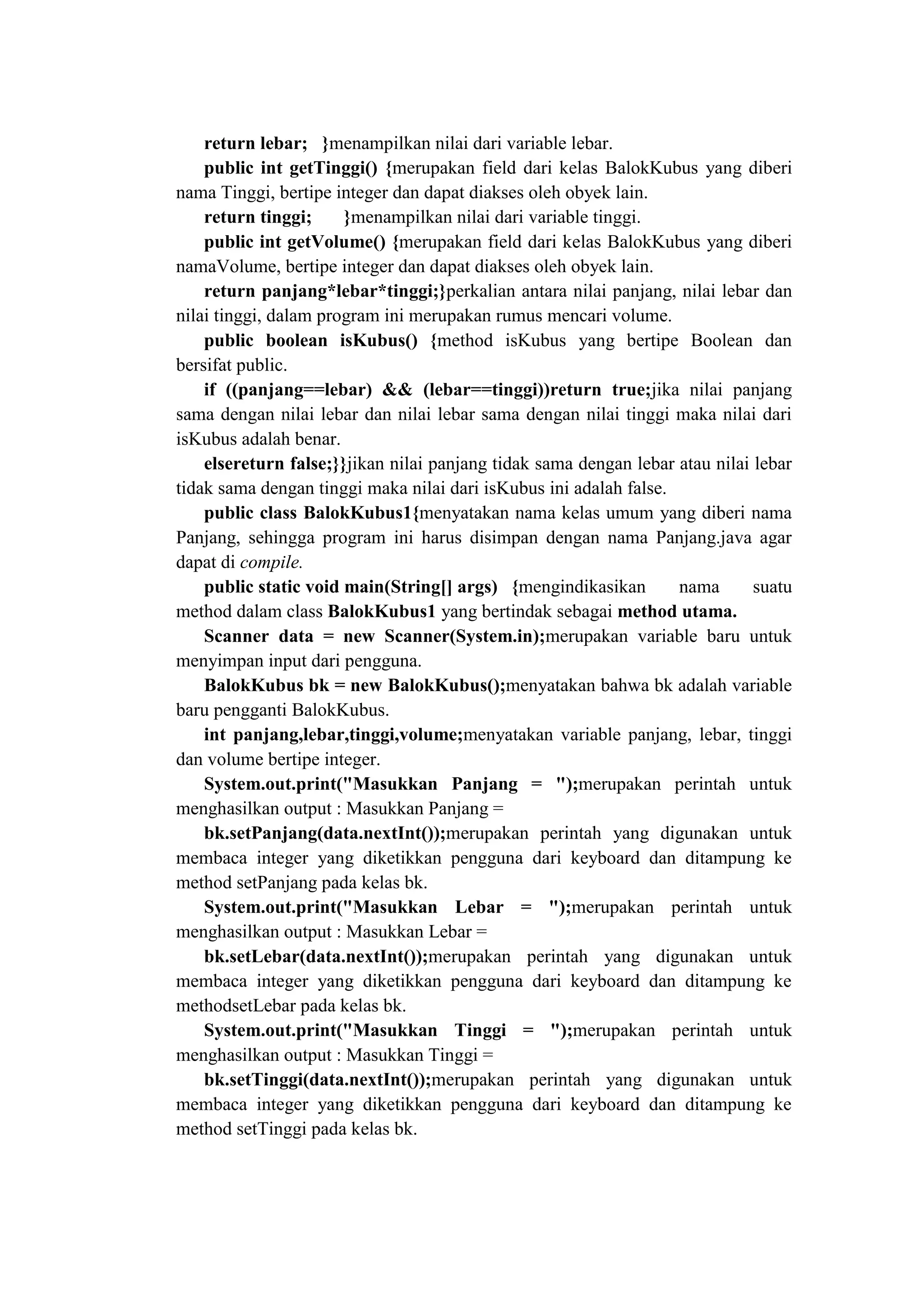return lebar; }menampilkan nilai dari variable lebar.
public int getTinggi() {merupakan field dari kelas BalokKubus yang diberi
nama Tinggi, bertipe integer dan dapat diakses oleh obyek lain.
return tinggi; }menampilkan nilai dari variable tinggi.
public int getVolume() {merupakan field dari kelas BalokKubus yang diberi
namaVolume, bertipe integer dan dapat diakses oleh obyek lain.
return panjang*lebar*tinggi;}perkalian antara nilai panjang, nilai lebar dan
nilai tinggi, dalam program ini merupakan rumus mencari volume.
public boolean isKubus() {method isKubus yang bertipe Boolean dan
bersifat public.
if ((panjang==lebar) && (lebar==tinggi))return true;jika nilai panjang
sama dengan nilai lebar dan nilai lebar sama dengan nilai tinggi maka nilai dari
isKubus adalah benar.
elsereturn false;}}jikan nilai panjang tidak sama dengan lebar atau nilai lebar
tidak sama dengan tinggi maka nilai dari isKubus ini adalah false.
public class BalokKubus1{menyatakan nama kelas umum yang diberi nama
Panjang, sehingga program ini harus disimpan dengan nama Panjang.java agar
dapat di compile.
public static void main(String[] args) {mengindikasikan nama suatu
method dalam class BalokKubus1 yang bertindak sebagai method utama.
Scanner data = new Scanner(System.in);merupakan variable baru untuk
menyimpan input dari pengguna.
BalokKubus bk = new BalokKubus();menyatakan bahwa bk adalah variable
baru pengganti BalokKubus.
int panjang,lebar,tinggi,volume;menyatakan variable panjang, lebar, tinggi
dan volume bertipe integer.
System.out.print("Masukkan Panjang = ");merupakan perintah untuk
menghasilkan output : Masukkan Panjang =
bk.setPanjang(data.nextInt());merupakan perintah yang digunakan untuk
membaca integer yang diketikkan pengguna dari keyboard dan ditampung ke
method setPanjang pada kelas bk.
System.out.print("Masukkan Lebar = ");merupakan perintah untuk
menghasilkan output : Masukkan Lebar =
bk.setLebar(data.nextInt());merupakan perintah yang digunakan untuk
membaca integer yang diketikkan pengguna dari keyboard dan ditampung ke
methodsetLebar pada kelas bk.
System.out.print("Masukkan Tinggi = ");merupakan perintah untuk
menghasilkan output : Masukkan Tinggi =
bk.setTinggi(data.nextInt());merupakan perintah yang digunakan untuk
membaca integer yang diketikkan pengguna dari keyboard dan ditampung ke
method setTinggi pada kelas bk.
 