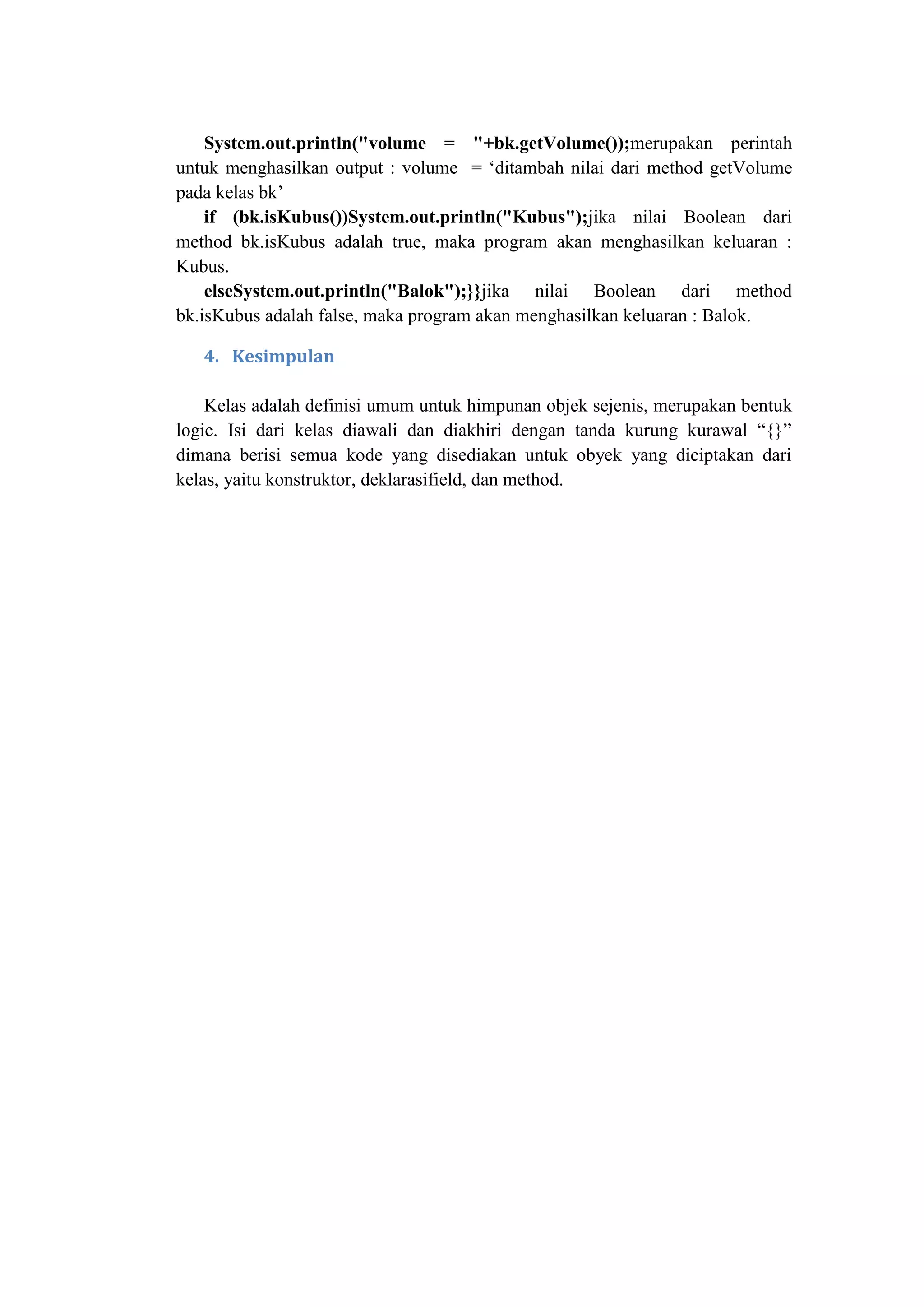 System.out.println("volume = "+bk.getVolume());merupakan perintah
untuk menghasilkan output : volume = ‗ditambah nilai dari method getVolume
pada kelas bk‘
if (bk.isKubus())System.out.println("Kubus");jika nilai Boolean dari
method bk.isKubus adalah true, maka program akan menghasilkan keluaran :
Kubus.
elseSystem.out.println("Balok");}}jika nilai Boolean dari method
bk.isKubus adalah false, maka program akan menghasilkan keluaran : Balok.
4. Kesimpulan
Kelas adalah definisi umum untuk himpunan objek sejenis, merupakan bentuk
logic. Isi dari kelas diawali dan diakhiri dengan tanda kurung kurawal ―{}‖
dimana berisi semua kode yang disediakan untuk obyek yang diciptakan dari
kelas, yaitu konstruktor, deklarasifield, dan method.
 
