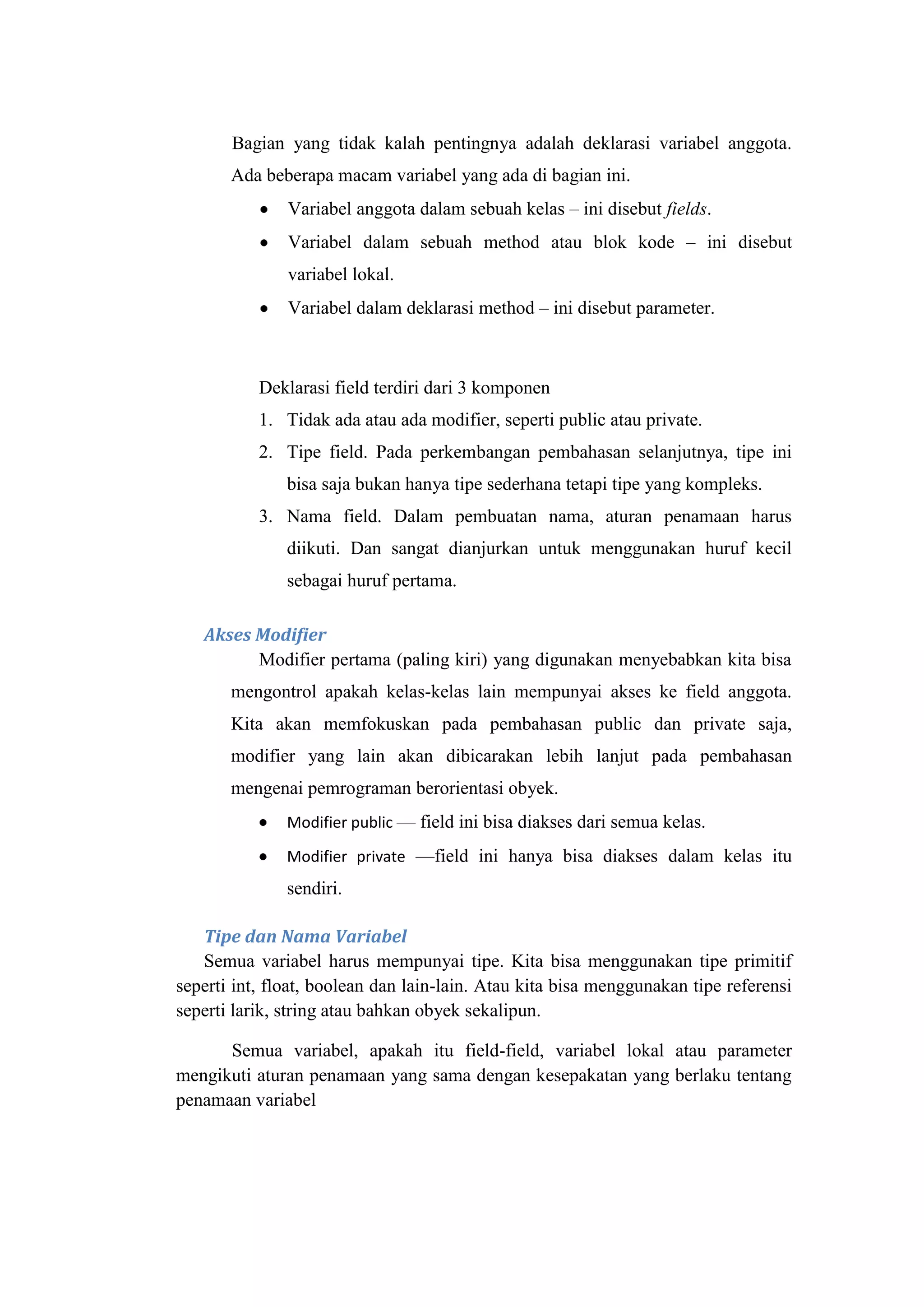 Bagian yang tidak kalah pentingnya adalah deklarasi variabel anggota.
Ada beberapa macam variabel yang ada di bagian ini.
Variabel anggota dalam sebuah kelas – ini disebut fields.
Variabel dalam sebuah method atau blok kode – ini disebut
variabel lokal.
Variabel dalam deklarasi method – ini disebut parameter.
Deklarasi field terdiri dari 3 komponen
1. Tidak ada atau ada modifier, seperti public atau private.
2. Tipe field. Pada perkembangan pembahasan selanjutnya, tipe ini
bisa saja bukan hanya tipe sederhana tetapi tipe yang kompleks.
3. Nama field. Dalam pembuatan nama, aturan penamaan harus
diikuti. Dan sangat dianjurkan untuk menggunakan huruf kecil
sebagai huruf pertama.
Akses Modifier
Modifier pertama (paling kiri) yang digunakan menyebabkan kita bisa
mengontrol apakah kelas-kelas lain mempunyai akses ke field anggota.
Kita akan memfokuskan pada pembahasan public dan private saja,
modifier yang lain akan dibicarakan lebih lanjut pada pembahasan
mengenai pemrograman berorientasi obyek.
Modifier public — field ini bisa diakses dari semua kelas.
Modifier private —field ini hanya bisa diakses dalam kelas itu
sendiri.
Tipe dan Nama Variabel
Semua variabel harus mempunyai tipe. Kita bisa menggunakan tipe primitif
seperti int, float, boolean dan lain-lain. Atau kita bisa menggunakan tipe referensi
seperti larik, string atau bahkan obyek sekalipun.
Semua variabel, apakah itu field-field, variabel lokal atau parameter
mengikuti aturan penamaan yang sama dengan kesepakatan yang berlaku tentang
penamaan variabel
 