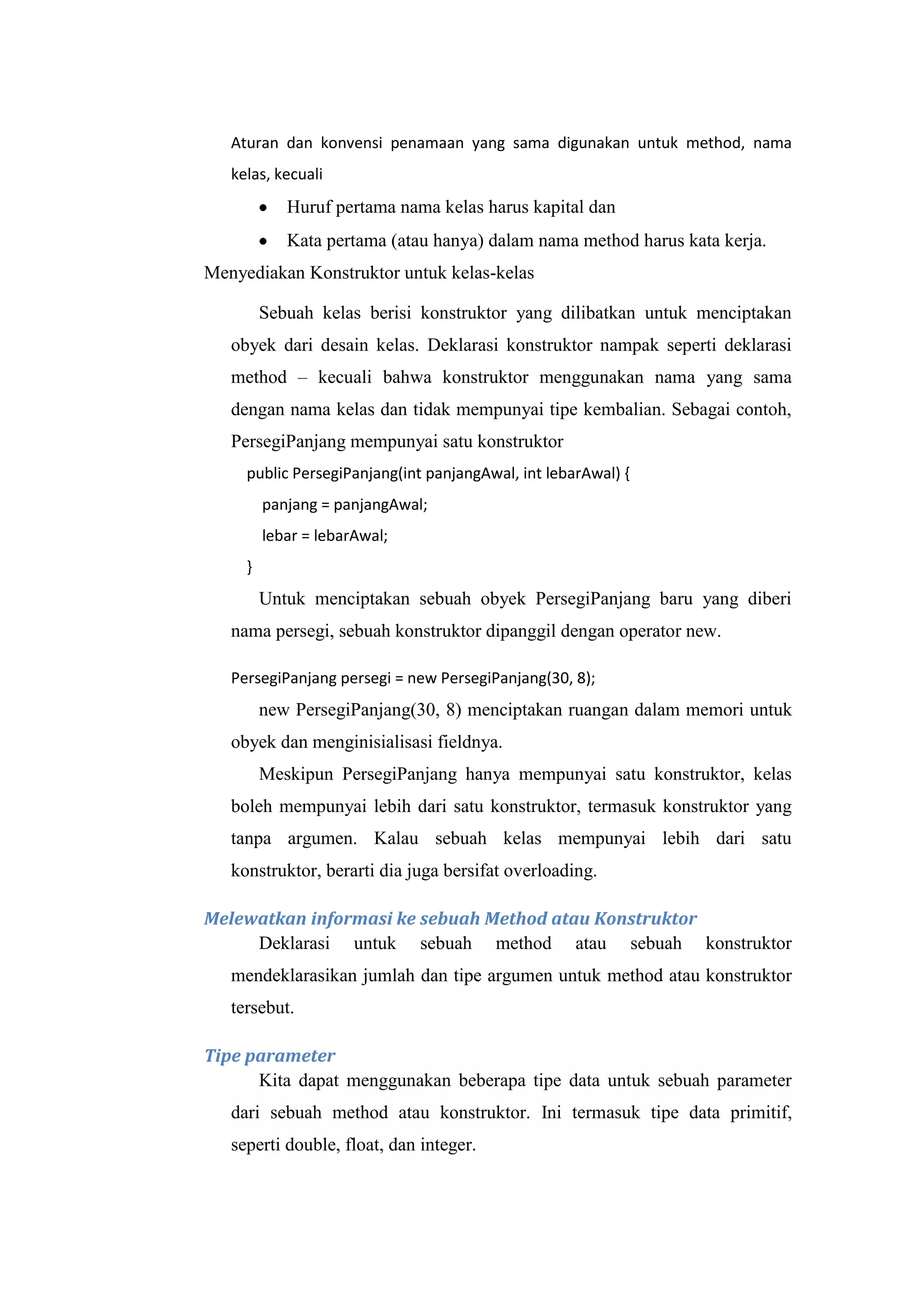 Aturan dan konvensi penamaan yang sama digunakan untuk method, nama
kelas, kecuali
Huruf pertama nama kelas harus kapital dan
Kata pertama (atau hanya) dalam nama method harus kata kerja.
Menyediakan Konstruktor untuk kelas-kelas
Sebuah kelas berisi konstruktor yang dilibatkan untuk menciptakan
obyek dari desain kelas. Deklarasi konstruktor nampak seperti deklarasi
method – kecuali bahwa konstruktor menggunakan nama yang sama
dengan nama kelas dan tidak mempunyai tipe kembalian. Sebagai contoh,
PersegiPanjang mempunyai satu konstruktor
public PersegiPanjang(int panjangAwal, int lebarAwal) {
panjang = panjangAwal;
lebar = lebarAwal;
}
Untuk menciptakan sebuah obyek PersegiPanjang baru yang diberi
nama persegi, sebuah konstruktor dipanggil dengan operator new.
PersegiPanjang persegi = new PersegiPanjang(30, 8);
new PersegiPanjang(30, 8) menciptakan ruangan dalam memori untuk
obyek dan menginisialisasi fieldnya.
Meskipun PersegiPanjang hanya mempunyai satu konstruktor, kelas
boleh mempunyai lebih dari satu konstruktor, termasuk konstruktor yang
tanpa argumen. Kalau sebuah kelas mempunyai lebih dari satu
konstruktor, berarti dia juga bersifat overloading.
Melewatkan informasi ke sebuah Method atau Konstruktor
Deklarasi untuk sebuah method atau sebuah konstruktor
mendeklarasikan jumlah dan tipe argumen untuk method atau konstruktor
tersebut.
Tipe parameter
Kita dapat menggunakan beberapa tipe data untuk sebuah parameter
dari sebuah method atau konstruktor. Ini termasuk tipe data primitif,
seperti double, float, dan integer.
 