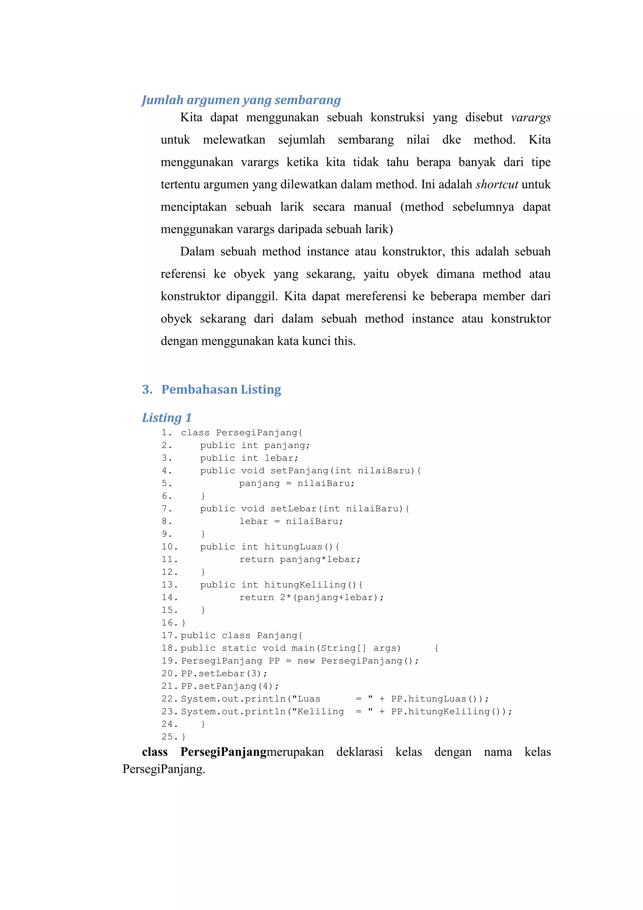 Jumlah argumen yang sembarang
Kita dapat menggunakan sebuah konstruksi yang disebut varargs
untuk melewatkan sejumlah sembarang nilai dke method. Kita
menggunakan varargs ketika kita tidak tahu berapa banyak dari tipe
tertentu argumen yang dilewatkan dalam method. Ini adalah shortcut untuk
menciptakan sebuah larik secara manual (method sebelumnya dapat
menggunakan varargs daripada sebuah larik)
Dalam sebuah method instance atau konstruktor, this adalah sebuah
referensi ke obyek yang sekarang, yaitu obyek dimana method atau
konstruktor dipanggil. Kita dapat mereferensi ke beberapa member dari
obyek sekarang dari dalam sebuah method instance atau konstruktor
dengan menggunakan kata kunci this.
3. Pembahasan Listing
Listing 1
1. class PersegiPanjang{
2. public int panjang;
3. public int lebar;
4. public void setPanjang(int nilaiBaru){
5. panjang = nilaiBaru;
6. }
7. public void setLebar(int nilaiBaru){
8. lebar = nilaiBaru;
9. }
10. public int hitungLuas(){
11. return panjang*lebar;
12. }
13. public int hitungKeliling(){
14. return 2*(panjang+lebar);
15. }
16. }
17. public class Panjang{
18. public static void main(String[] args) {
19. PersegiPanjang PP = new PersegiPanjang();
20. PP.setLebar(3);
21. PP.setPanjang(4);
22. System.out.println("Luas = " + PP.hitungLuas());
23. System.out.println("Keliling = " + PP.hitungKeliling());
24. }
25. }
class PersegiPanjangmerupakan deklarasi kelas dengan nama kelas
PersegiPanjang.
 