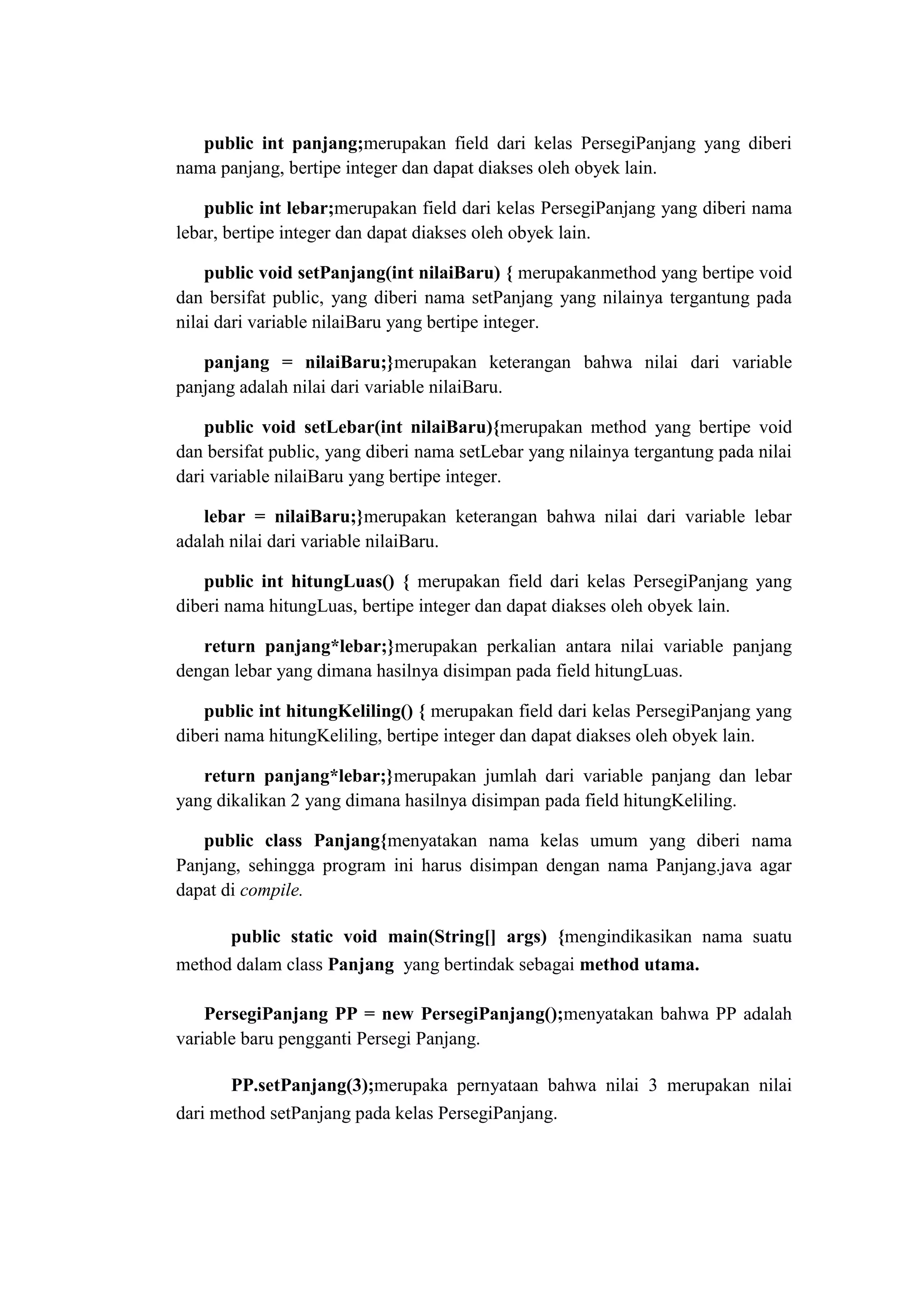 public int panjang;merupakan field dari kelas PersegiPanjang yang diberi
nama panjang, bertipe integer dan dapat diakses oleh obyek lain.
public int lebar;merupakan field dari kelas PersegiPanjang yang diberi nama
lebar, bertipe integer dan dapat diakses oleh obyek lain.
public void setPanjang(int nilaiBaru) { merupakanmethod yang bertipe void
dan bersifat public, yang diberi nama setPanjang yang nilainya tergantung pada
nilai dari variable nilaiBaru yang bertipe integer.
panjang = nilaiBaru;}merupakan keterangan bahwa nilai dari variable
panjang adalah nilai dari variable nilaiBaru.
public void setLebar(int nilaiBaru){merupakan method yang bertipe void
dan bersifat public, yang diberi nama setLebar yang nilainya tergantung pada nilai
dari variable nilaiBaru yang bertipe integer.
lebar = nilaiBaru;}merupakan keterangan bahwa nilai dari variable lebar
adalah nilai dari variable nilaiBaru.
public int hitungLuas() { merupakan field dari kelas PersegiPanjang yang
diberi nama hitungLuas, bertipe integer dan dapat diakses oleh obyek lain.
return panjang*lebar;}merupakan perkalian antara nilai variable panjang
dengan lebar yang dimana hasilnya disimpan pada field hitungLuas.
public int hitungKeliling() { merupakan field dari kelas PersegiPanjang yang
diberi nama hitungKeliling, bertipe integer dan dapat diakses oleh obyek lain.
return panjang*lebar;}merupakan jumlah dari variable panjang dan lebar
yang dikalikan 2 yang dimana hasilnya disimpan pada field hitungKeliling.
public class Panjang{menyatakan nama kelas umum yang diberi nama
Panjang, sehingga program ini harus disimpan dengan nama Panjang.java agar
dapat di compile.
public static void main(String[] args) {mengindikasikan nama suatu
method dalam class Panjang yang bertindak sebagai method utama.
PersegiPanjang PP = new PersegiPanjang();menyatakan bahwa PP adalah
variable baru pengganti Persegi Panjang.
PP.setPanjang(3);merupaka pernyataan bahwa nilai 3 merupakan nilai
dari method setPanjang pada kelas PersegiPanjang.
 