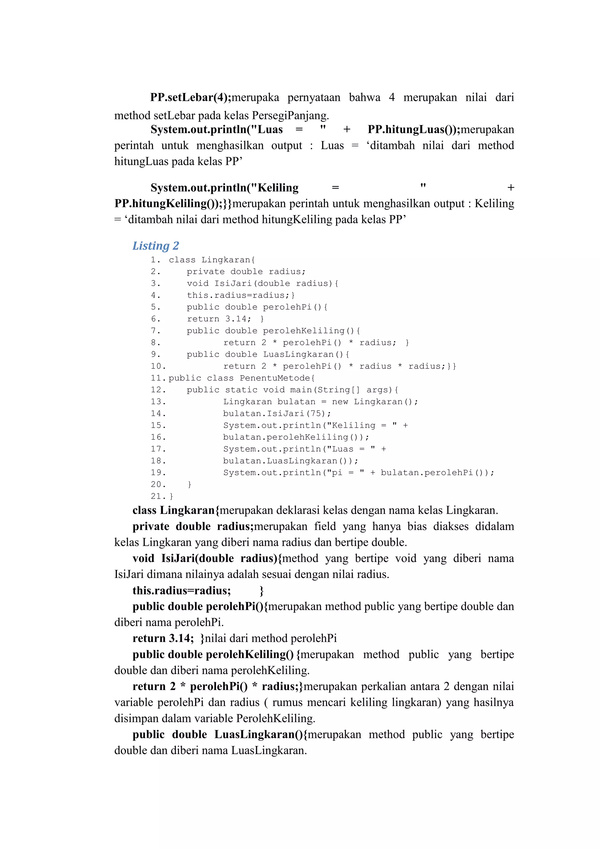 PP.setLebar(4);merupaka pernyataan bahwa 4 merupakan nilai dari
method setLebar pada kelas PersegiPanjang.
System.out.println("Luas = " + PP.hitungLuas());merupakan
perintah untuk menghasilkan output : Luas = ‗ditambah nilai dari method
hitungLuas pada kelas PP‘
System.out.println("Keliling = " +
PP.hitungKeliling());}}merupakan perintah untuk menghasilkan output : Keliling
= ‗ditambah nilai dari method hitungKeliling pada kelas PP‘
Listing 2
1. class Lingkaran{
2. private double radius;
3. void IsiJari(double radius){
4. this.radius=radius;}
5. public double perolehPi(){
6. return 3.14; }
7. public double perolehKeliling(){
8. return 2 * perolehPi() * radius; }
9. public double LuasLingkaran(){
10. return 2 * perolehPi() * radius * radius;}}
11. public class PenentuMetode{
12. public static void main(String[] args){
13. Lingkaran bulatan = new Lingkaran();
14. bulatan.IsiJari(75);
15. System.out.println("Keliling = " +
16. bulatan.perolehKeliling());
17. System.out.println("Luas = " +
18. bulatan.LuasLingkaran());
19. System.out.println("pi = " + bulatan.perolehPi());
20. }
21. }
class Lingkaran{merupakan deklarasi kelas dengan nama kelas Lingkaran.
private double radius;merupakan field yang hanya bias diakses didalam
kelas Lingkaran yang diberi nama radius dan bertipe double.
void IsiJari(double radius){method yang bertipe void yang diberi nama
IsiJari dimana nilainya adalah sesuai dengan nilai radius.
this.radius=radius; }
public double perolehPi(){merupakan method public yang bertipe double dan
diberi nama perolehPi.
return 3.14; }nilai dari method perolehPi
public double perolehKeliling() {merupakan method public yang bertipe
double dan diberi nama perolehKeliling.
return 2 * perolehPi() * radius;}merupakan perkalian antara 2 dengan nilai
variable perolehPi dan radius ( rumus mencari keliling lingkaran) yang hasilnya
disimpan dalam variable PerolehKeliling.
public double LuasLingkaran(){merupakan method public yang bertipe
double dan diberi nama LuasLingkaran.
 