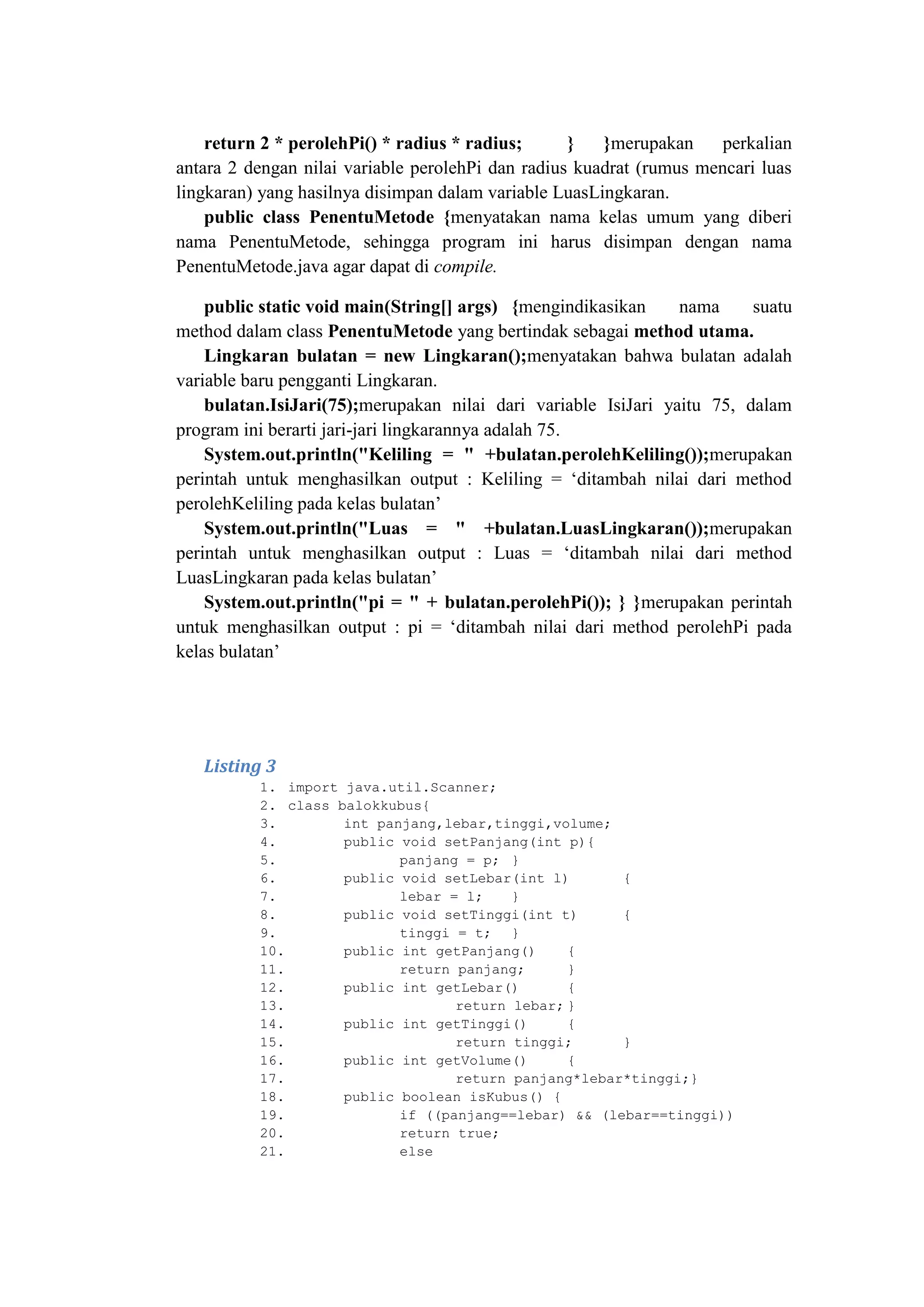 return 2 * perolehPi() * radius * radius; } }merupakan perkalian
antara 2 dengan nilai variable perolehPi dan radius kuadrat (rumus mencari luas
lingkaran) yang hasilnya disimpan dalam variable LuasLingkaran.
public class PenentuMetode {menyatakan nama kelas umum yang diberi
nama PenentuMetode, sehingga program ini harus disimpan dengan nama
PenentuMetode.java agar dapat di compile.
public static void main(String[] args) {mengindikasikan nama suatu
method dalam class PenentuMetode yang bertindak sebagai method utama.
Lingkaran bulatan = new Lingkaran();menyatakan bahwa bulatan adalah
variable baru pengganti Lingkaran.
bulatan.IsiJari(75);merupakan nilai dari variable IsiJari yaitu 75, dalam
program ini berarti jari-jari lingkarannya adalah 75.
System.out.println("Keliling = " +bulatan.perolehKeliling());merupakan
perintah untuk menghasilkan output : Keliling = ‗ditambah nilai dari method
perolehKeliling pada kelas bulatan‘
System.out.println("Luas = " +bulatan.LuasLingkaran());merupakan
perintah untuk menghasilkan output : Luas = ‗ditambah nilai dari method
LuasLingkaran pada kelas bulatan‘
System.out.println("pi = " + bulatan.perolehPi()); } }merupakan perintah
untuk menghasilkan output : pi = ‗ditambah nilai dari method perolehPi pada
kelas bulatan‘
Listing 3
1. import java.util.Scanner;
2. class balokkubus{
3. int panjang,lebar,tinggi,volume;
4. public void setPanjang(int p){
5. panjang = p; }
6. public void setLebar(int l) {
7. lebar = l; }
8. public void setTinggi(int t) {
9. tinggi = t; }
10. public int getPanjang() {
11. return panjang; }
12. public int getLebar() {
13. return lebar; }
14. public int getTinggi() {
15. return tinggi; }
16. public int getVolume() {
17. return panjang*lebar*tinggi;}
18. public boolean isKubus() {
19. if ((panjang==lebar) && (lebar==tinggi))
20. return true;
21. else
 