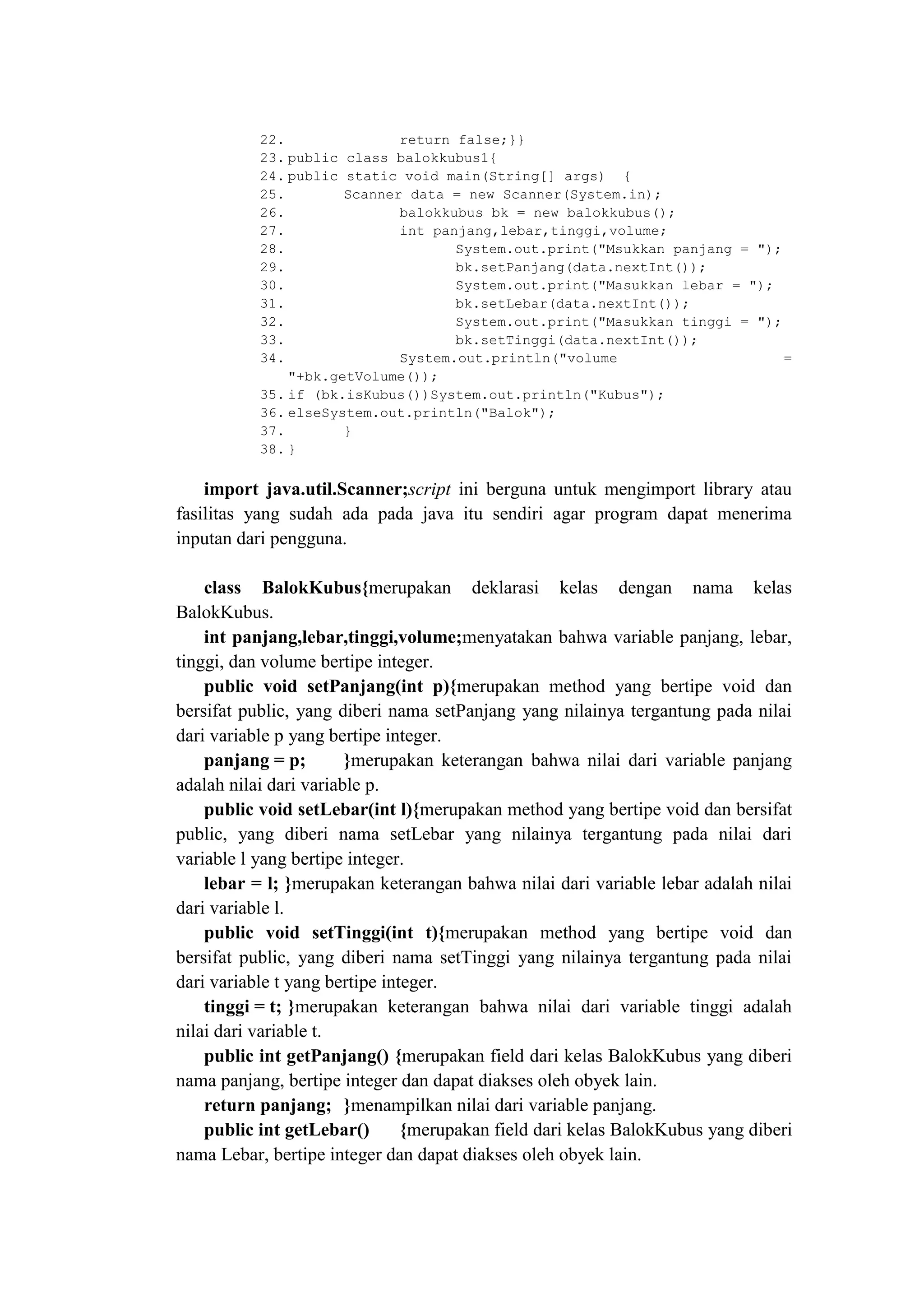22. return false;}}
23. public class balokkubus1{
24. public static void main(String[] args) {
25. Scanner data = new Scanner(System.in);
26. balokkubus bk = new balokkubus();
27. int panjang,lebar,tinggi,volume;
28. System.out.print("Msukkan panjang = ");
29. bk.setPanjang(data.nextInt());
30. System.out.print("Masukkan lebar = ");
31. bk.setLebar(data.nextInt());
32. System.out.print("Masukkan tinggi = ");
33. bk.setTinggi(data.nextInt());
34. System.out.println("volume =
"+bk.getVolume());
35. if (bk.isKubus())System.out.println("Kubus");
36. elseSystem.out.println("Balok");
37. }
38. }
import java.util.Scanner;script ini berguna untuk mengimport library atau
fasilitas yang sudah ada pada java itu sendiri agar program dapat menerima
inputan dari pengguna.
class BalokKubus{merupakan deklarasi kelas dengan nama kelas
BalokKubus.
int panjang,lebar,tinggi,volume;menyatakan bahwa variable panjang, lebar,
tinggi, dan volume bertipe integer.
public void setPanjang(int p){merupakan method yang bertipe void dan
bersifat public, yang diberi nama setPanjang yang nilainya tergantung pada nilai
dari variable p yang bertipe integer.
panjang = p; }merupakan keterangan bahwa nilai dari variable panjang
adalah nilai dari variable p.
public void setLebar(int l){merupakan method yang bertipe void dan bersifat
public, yang diberi nama setLebar yang nilainya tergantung pada nilai dari
variable l yang bertipe integer.
lebar = l; }merupakan keterangan bahwa nilai dari variable lebar adalah nilai
dari variable l.
public void setTinggi(int t){merupakan method yang bertipe void dan
bersifat public, yang diberi nama setTinggi yang nilainya tergantung pada nilai
dari variable t yang bertipe integer.
tinggi = t; }merupakan keterangan bahwa nilai dari variable tinggi adalah
nilai dari variable t.
public int getPanjang() {merupakan field dari kelas BalokKubus yang diberi
nama panjang, bertipe integer dan dapat diakses oleh obyek lain.
return panjang; }menampilkan nilai dari variable panjang.
public int getLebar() {merupakan field dari kelas BalokKubus yang diberi
nama Lebar, bertipe integer dan dapat diakses oleh obyek lain.
 
