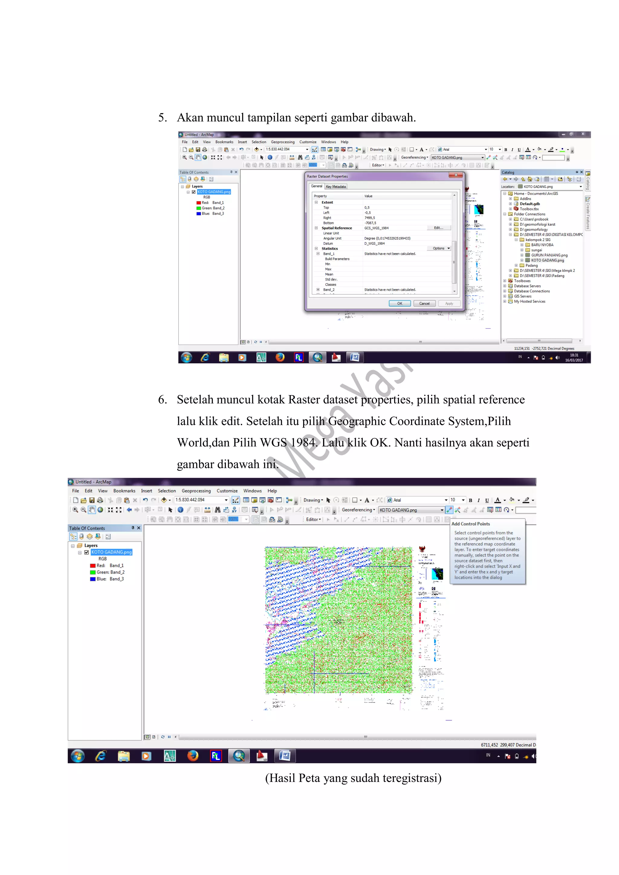 5. Akan muncul tampilan seperti gambar dibawah.
6. Setelah muncul kotak Raster dataset properties, pilih spatial reference
lalu klik edit. Setelah itu pilih Geographic Coordinate System,Pilih
World,dan Pilih WGS 1984. Lalu klik OK. Nanti hasilnya akan seperti
gambar dibawah ini.
(Hasil Peta yang sudah teregistrasi)
 