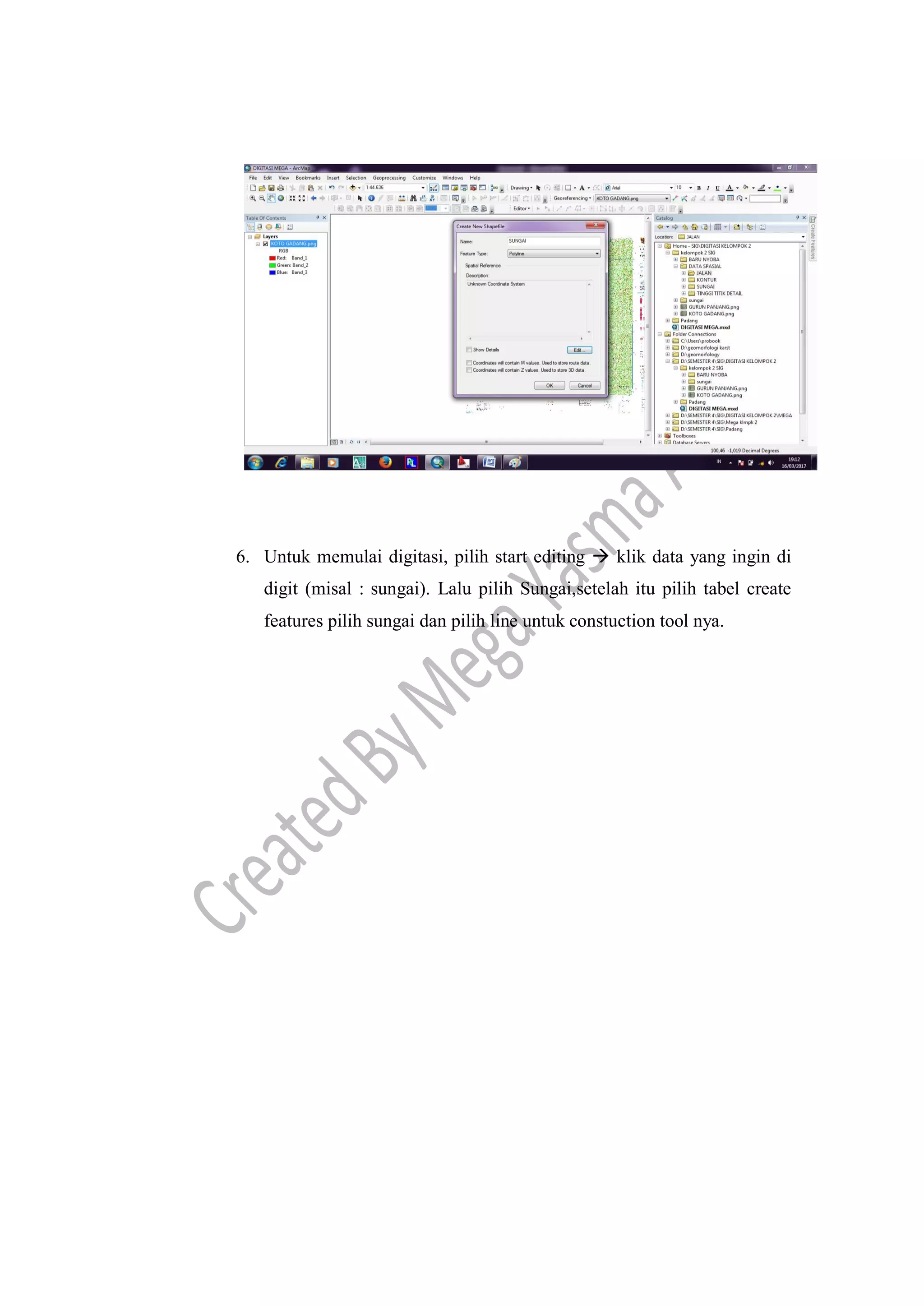 6. Untuk memulai digitasi, pilih start editing  klik data yang ingin di
digit (misal : sungai). Lalu pilih Sungai,setelah itu pilih tabel create
features pilih sungai dan pilih line untuk constuction tool nya.
 