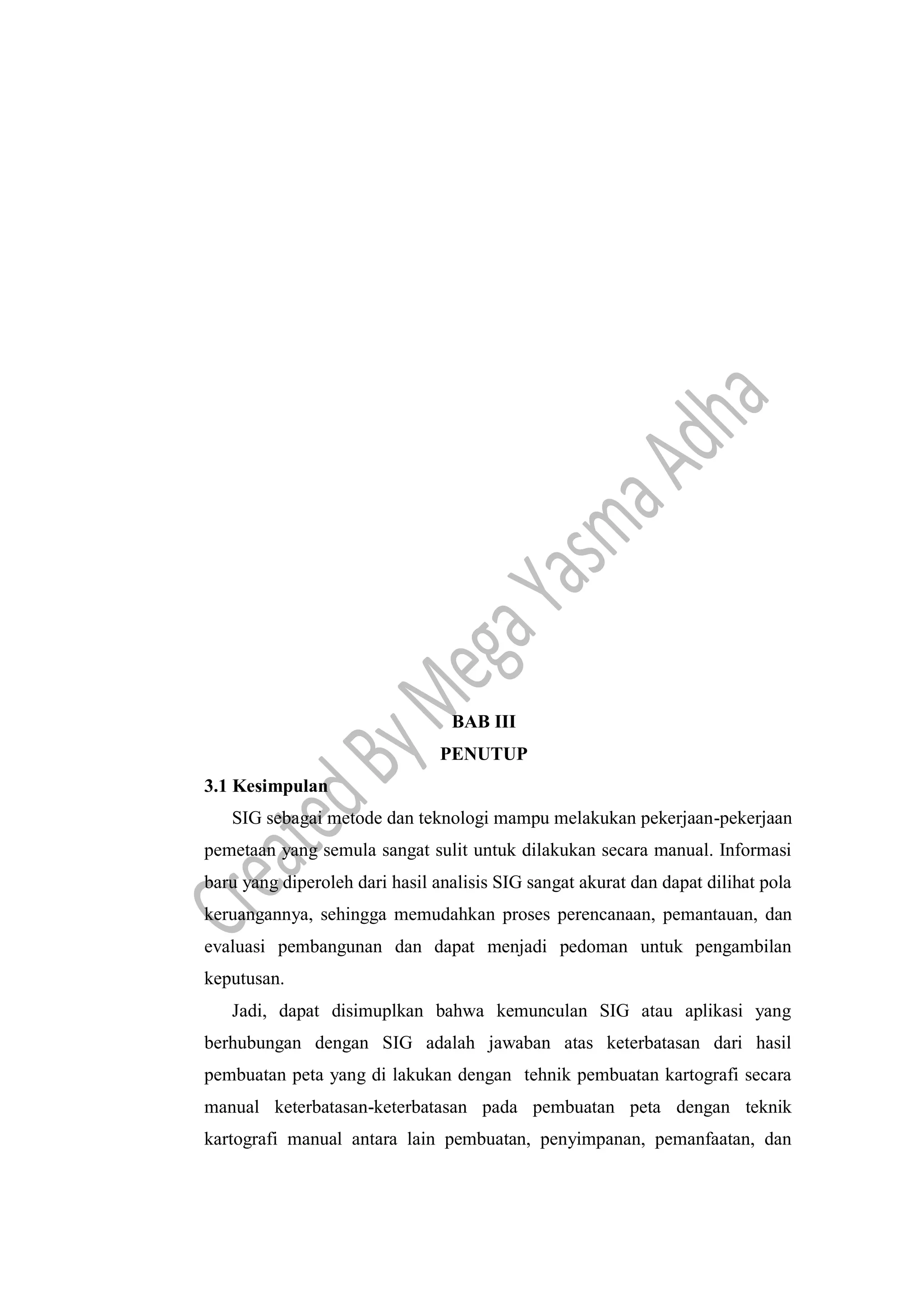 BAB III
PENUTUP
3.1 Kesimpulan
SIG sebagai metode dan teknologi mampu melakukan pekerjaan-pekerjaan
pemetaan yang semula sangat sulit untuk dilakukan secara manual. Informasi
baru yang diperoleh dari hasil analisis SIG sangat akurat dan dapat dilihat pola
keruangannya, sehingga memudahkan proses perencanaan, pemantauan, dan
evaluasi pembangunan dan dapat menjadi pedoman untuk pengambilan
keputusan.
Jadi, dapat disimuplkan bahwa kemunculan SIG atau aplikasi yang
berhubungan dengan SIG adalah jawaban atas keterbatasan dari hasil
pembuatan peta yang di lakukan dengan tehnik pembuatan kartografi secara
manual keterbatasan-keterbatasan pada pembuatan peta dengan teknik
kartografi manual antara lain pembuatan, penyimpanan, pemanfaatan, dan
 