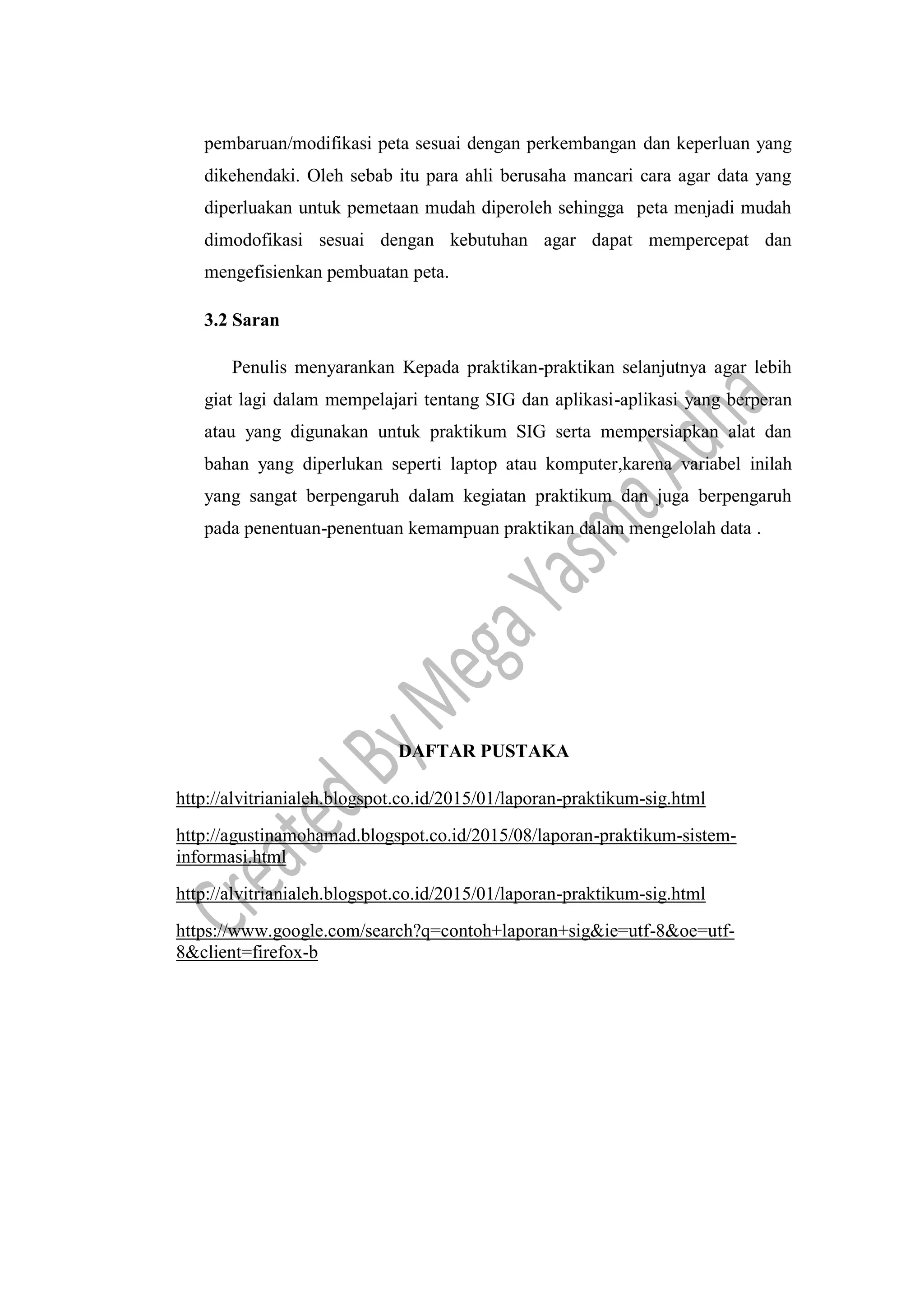pembaruan/modifikasi peta sesuai dengan perkembangan dan keperluan yang
dikehendaki. Oleh sebab itu para ahli berusaha mancari cara agar data yang
diperluakan untuk pemetaan mudah diperoleh sehingga peta menjadi mudah
dimodofikasi sesuai dengan kebutuhan agar dapat mempercepat dan
mengefisienkan pembuatan peta.
3.2 Saran
Penulis menyarankan Kepada praktikan-praktikan selanjutnya agar lebih
giat lagi dalam mempelajari tentang SIG dan aplikasi-aplikasi yang berperan
atau yang digunakan untuk praktikum SIG serta mempersiapkan alat dan
bahan yang diperlukan seperti laptop atau komputer,karena variabel inilah
yang sangat berpengaruh dalam kegiatan praktikum dan juga berpengaruh
pada penentuan-penentuan kemampuan praktikan dalam mengelolah data .
DAFTAR PUSTAKA
http://alvitrianialeh.blogspot.co.id/2015/01/laporan-praktikum-sig.html
http://agustinamohamad.blogspot.co.id/2015/08/laporan-praktikum-sistem-
informasi.html
http://alvitrianialeh.blogspot.co.id/2015/01/laporan-praktikum-sig.html
https://www.google.com/search?q=contoh+laporan+sig&ie=utf-8&oe=utf-
8&client=firefox-b
 