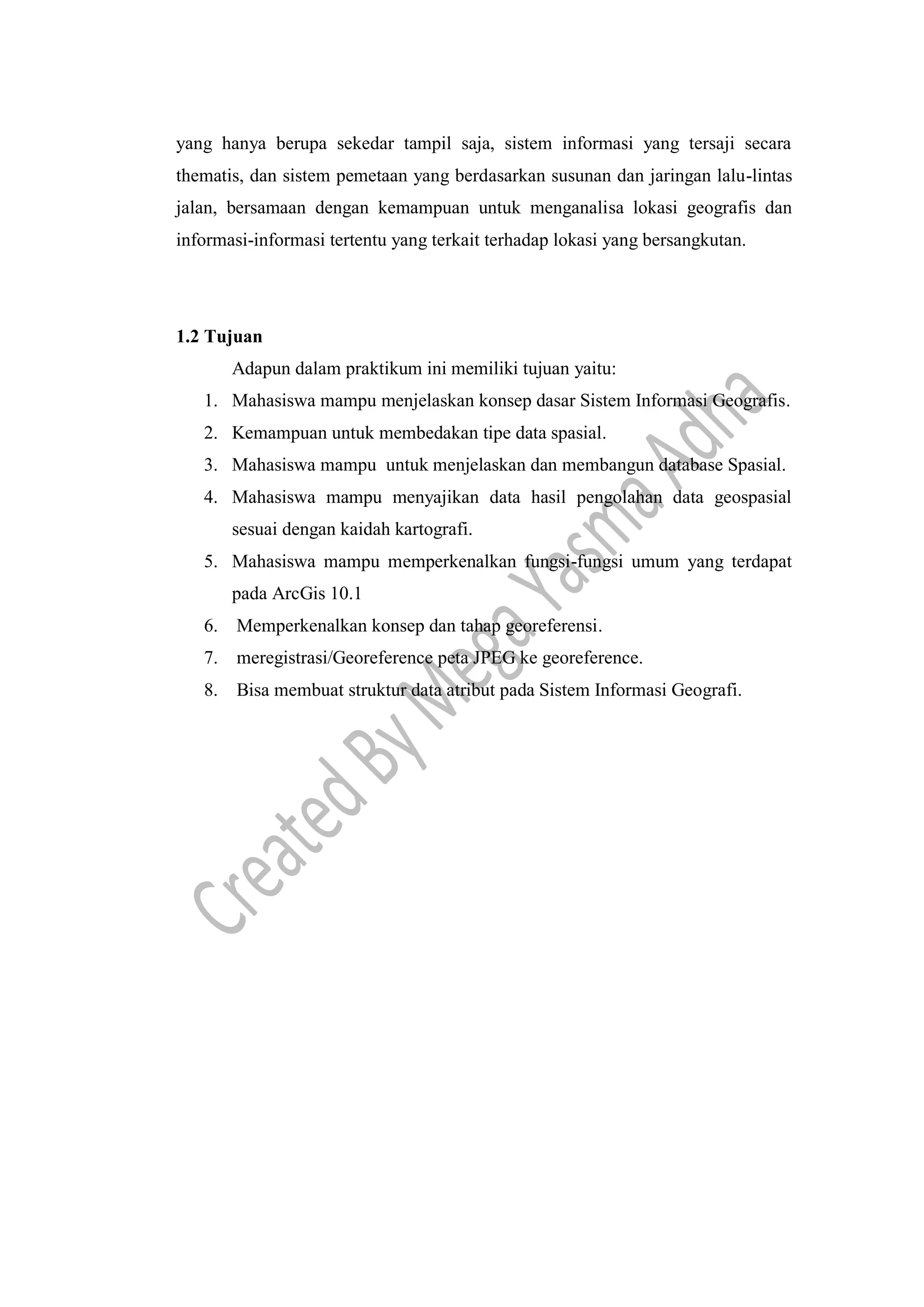 yang hanya berupa sekedar tampil saja, sistem informasi yang tersaji secara
thematis, dan sistem pemetaan yang berdasarkan susunan dan jaringan lalu-lintas
jalan, bersamaan dengan kemampuan untuk menganalisa lokasi geografis dan
informasi-informasi tertentu yang terkait terhadap lokasi yang bersangkutan.
1.2 Tujuan
Adapun dalam praktikum ini memiliki tujuan yaitu:
1. Mahasiswa mampu menjelaskan konsep dasar Sistem Informasi Geografis.
2. Kemampuan untuk membedakan tipe data spasial.
3. Mahasiswa mampu untuk menjelaskan dan membangun database Spasial.
4. Mahasiswa mampu menyajikan data hasil pengolahan data geospasial
sesuai dengan kaidah kartografi.
5. Mahasiswa mampu memperkenalkan fungsi-fungsi umum yang terdapat
pada ArcGis 10.1
6. Memperkenalkan konsep dan tahap georeferensi.
7. meregistrasi/Georeference peta JPEG ke georeference.
8. Bisa membuat struktur data atribut pada Sistem Informasi Geografi.
 
