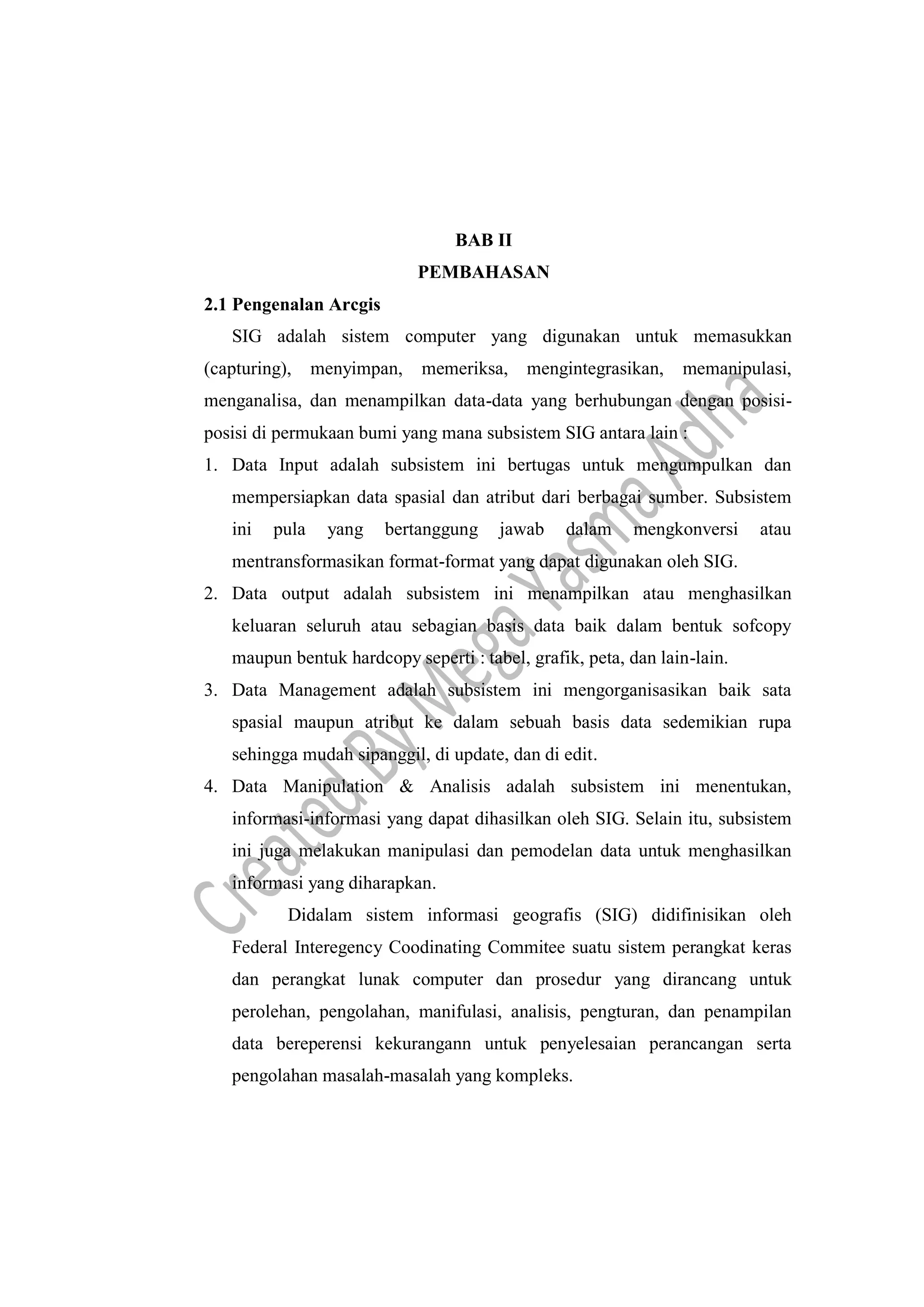 BAB II
PEMBAHASAN
2.1 Pengenalan Arcgis
SIG adalah sistem computer yang digunakan untuk memasukkan
(capturing), menyimpan, memeriksa, mengintegrasikan, memanipulasi,
menganalisa, dan menampilkan data-data yang berhubungan dengan posisi-
posisi di permukaan bumi yang mana subsistem SIG antara lain :
1. Data Input adalah subsistem ini bertugas untuk mengumpulkan dan
mempersiapkan data spasial dan atribut dari berbagai sumber. Subsistem
ini pula yang bertanggung jawab dalam mengkonversi atau
mentransformasikan format-format yang dapat digunakan oleh SIG.
2. Data output adalah subsistem ini menampilkan atau menghasilkan
keluaran seluruh atau sebagian basis data baik dalam bentuk sofcopy
maupun bentuk hardcopy seperti : tabel, grafik, peta, dan lain-lain.
3. Data Management adalah subsistem ini mengorganisasikan baik sata
spasial maupun atribut ke dalam sebuah basis data sedemikian rupa
sehingga mudah sipanggil, di update, dan di edit.
4. Data Manipulation & Analisis adalah subsistem ini menentukan,
informasi-informasi yang dapat dihasilkan oleh SIG. Selain itu, subsistem
ini juga melakukan manipulasi dan pemodelan data untuk menghasilkan
informasi yang diharapkan.
Didalam sistem informasi geografis (SIG) didifinisikan oleh
Federal Interegency Coodinating Commitee suatu sistem perangkat keras
dan perangkat lunak computer dan prosedur yang dirancang untuk
perolehan, pengolahan, manifulasi, analisis, pengturan, dan penampilan
data bereperensi kekurangann untuk penyelesaian perancangan serta
pengolahan masalah-masalah yang kompleks.
 