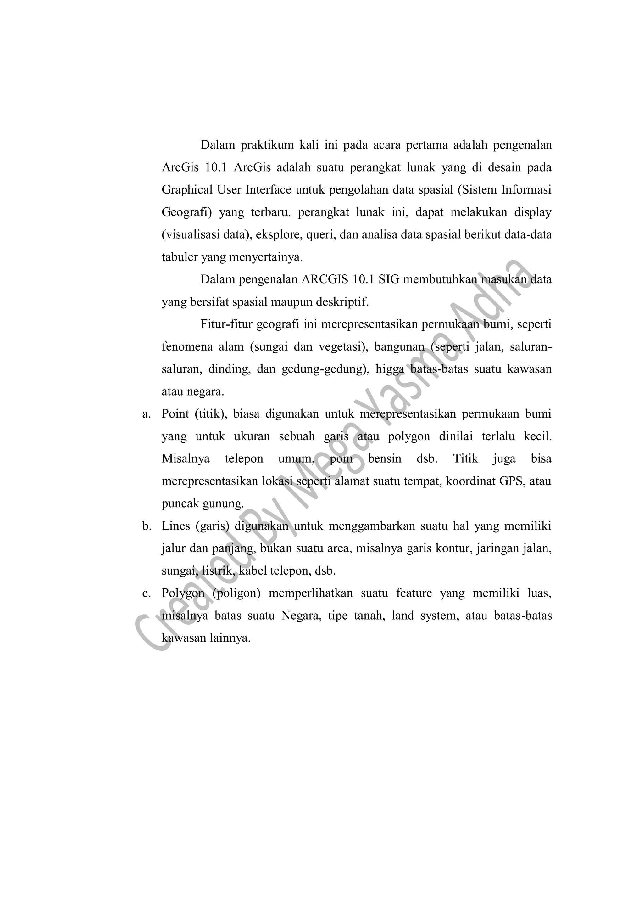 Dalam praktikum kali ini pada acara pertama adalah pengenalan
ArcGis 10.1 ArcGis adalah suatu perangkat lunak yang di desain pada
Graphical User Interface untuk pengolahan data spasial (Sistem Informasi
Geografi) yang terbaru. perangkat lunak ini, dapat melakukan display
(visualisasi data), eksplore, queri, dan analisa data spasial berikut data-data
tabuler yang menyertainya.
Dalam pengenalan ARCGIS 10.1 SIG membutuhkan masukan data
yang bersifat spasial maupun deskriptif.
Fitur-fitur geografi ini merepresentasikan permukaan bumi, seperti
fenomena alam (sungai dan vegetasi), bangunan (seperti jalan, saluran-
saluran, dinding, dan gedung-gedung), higga batas-batas suatu kawasan
atau negara.
a. Point (titik), biasa digunakan untuk merepresentasikan permukaan bumi
yang untuk ukuran sebuah garis atau polygon dinilai terlalu kecil.
Misalnya telepon umum, pom bensin dsb. Titik juga bisa
merepresentasikan lokasi seperti alamat suatu tempat, koordinat GPS, atau
puncak gunung.
b. Lines (garis) digunakan untuk menggambarkan suatu hal yang memiliki
jalur dan panjang, bukan suatu area, misalnya garis kontur, jaringan jalan,
sungai, listrik, kabel telepon, dsb.
c. Polygon (poligon) memperlihatkan suatu feature yang memiliki luas,
misalnya batas suatu Negara, tipe tanah, land system, atau batas-batas
kawasan lainnya.
 