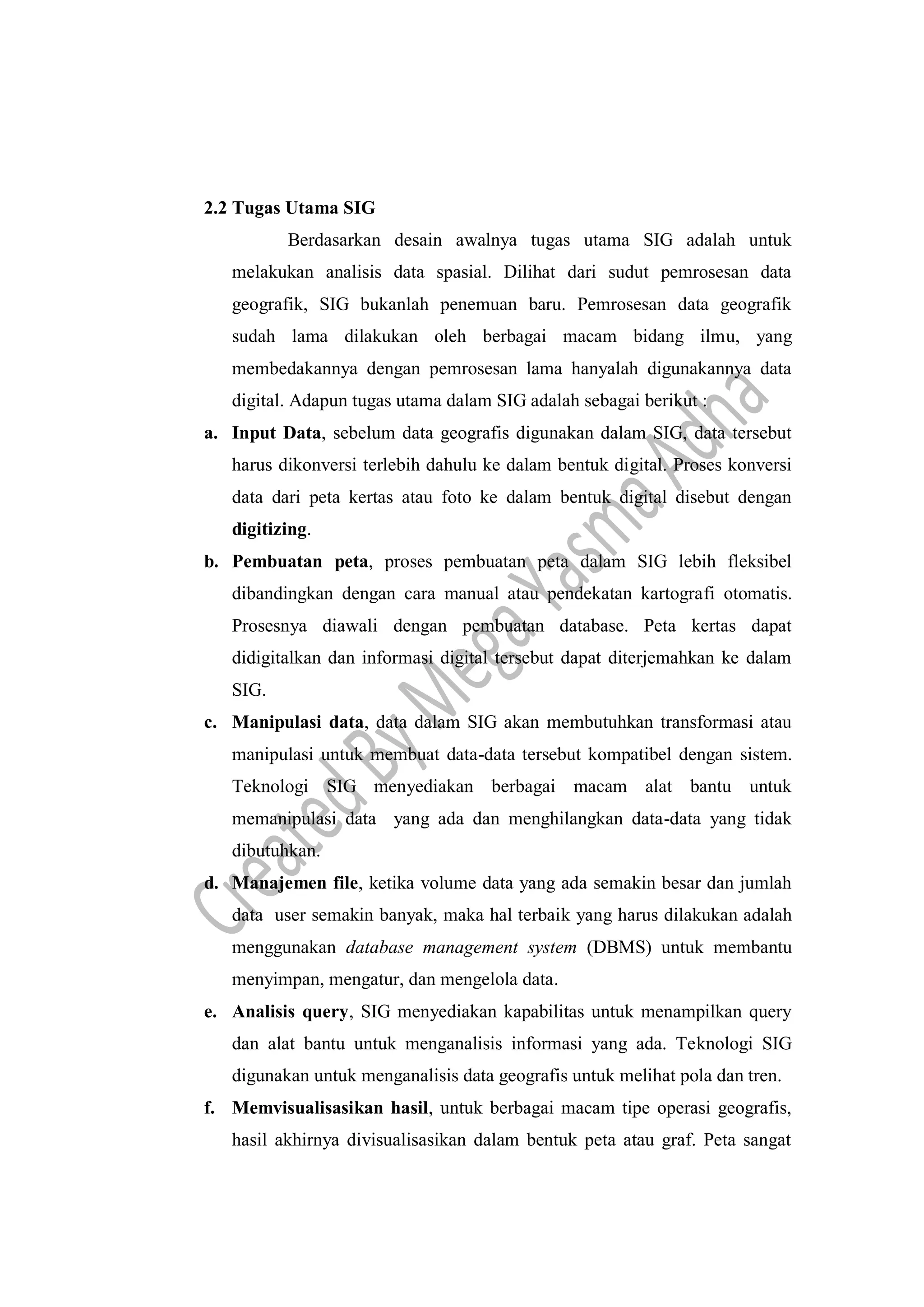 2.2 Tugas Utama SIG
Berdasarkan desain awalnya tugas utama SIG adalah untuk
melakukan analisis data spasial. Dilihat dari sudut pemrosesan data
geografik, SIG bukanlah penemuan baru. Pemrosesan data geografik
sudah lama dilakukan oleh berbagai macam bidang ilmu, yang
membedakannya dengan pemrosesan lama hanyalah digunakannya data
digital. Adapun tugas utama dalam SIG adalah sebagai berikut :
a. Input Data, sebelum data geografis digunakan dalam SIG, data tersebut
harus dikonversi terlebih dahulu ke dalam bentuk digital. Proses konversi
data dari peta kertas atau foto ke dalam bentuk digital disebut dengan
digitizing.
b. Pembuatan peta, proses pembuatan peta dalam SIG lebih fleksibel
dibandingkan dengan cara manual atau pendekatan kartografi otomatis.
Prosesnya diawali dengan pembuatan database. Peta kertas dapat
didigitalkan dan informasi digital tersebut dapat diterjemahkan ke dalam
SIG.
c. Manipulasi data, data dalam SIG akan membutuhkan transformasi atau
manipulasi untuk membuat data-data tersebut kompatibel dengan sistem.
Teknologi SIG menyediakan berbagai macam alat bantu untuk
memanipulasi data yang ada dan menghilangkan data-data yang tidak
dibutuhkan.
d. Manajemen file, ketika volume data yang ada semakin besar dan jumlah
data user semakin banyak, maka hal terbaik yang harus dilakukan adalah
menggunakan database management system (DBMS) untuk membantu
menyimpan, mengatur, dan mengelola data.
e. Analisis query, SIG menyediakan kapabilitas untuk menampilkan query
dan alat bantu untuk menganalisis informasi yang ada. Teknologi SIG
digunakan untuk menganalisis data geografis untuk melihat pola dan tren.
f. Memvisualisasikan hasil, untuk berbagai macam tipe operasi geografis,
hasil akhirnya divisualisasikan dalam bentuk peta atau graf. Peta sangat
 