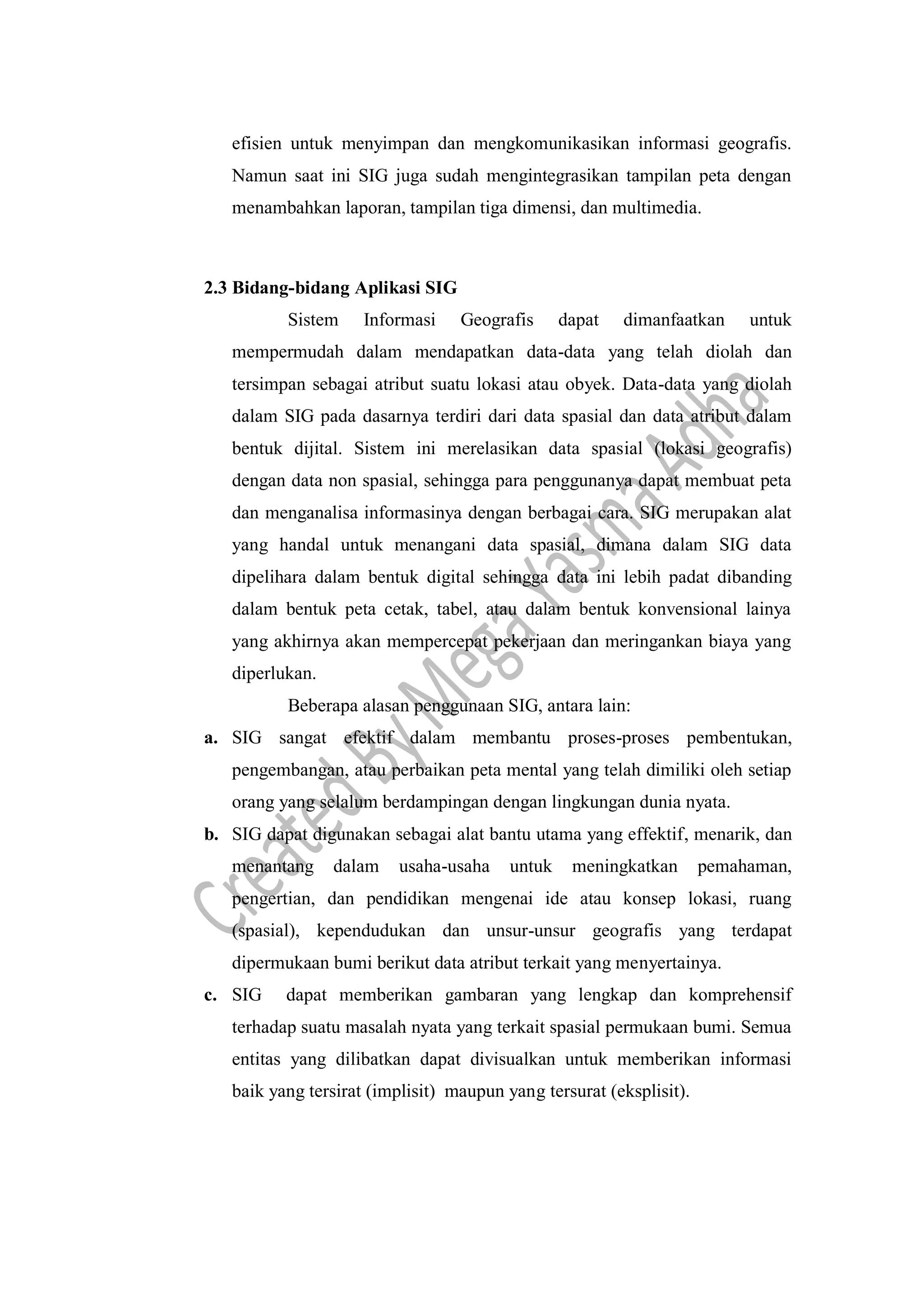 efisien untuk menyimpan dan mengkomunikasikan informasi geografis.
Namun saat ini SIG juga sudah mengintegrasikan tampilan peta dengan
menambahkan laporan, tampilan tiga dimensi, dan multimedia.
2.3 Bidang-bidang Aplikasi SIG
Sistem Informasi Geografis dapat dimanfaatkan untuk
mempermudah dalam mendapatkan data-data yang telah diolah dan
tersimpan sebagai atribut suatu lokasi atau obyek. Data-data yang diolah
dalam SIG pada dasarnya terdiri dari data spasial dan data atribut dalam
bentuk dijital. Sistem ini merelasikan data spasial (lokasi geografis)
dengan data non spasial, sehingga para penggunanya dapat membuat peta
dan menganalisa informasinya dengan berbagai cara. SIG merupakan alat
yang handal untuk menangani data spasial, dimana dalam SIG data
dipelihara dalam bentuk digital sehingga data ini lebih padat dibanding
dalam bentuk peta cetak, tabel, atau dalam bentuk konvensional lainya
yang akhirnya akan mempercepat pekerjaan dan meringankan biaya yang
diperlukan.
Beberapa alasan penggunaan SIG, antara lain:
a. SIG sangat efektif dalam membantu proses-proses pembentukan,
pengembangan, atau perbaikan peta mental yang telah dimiliki oleh setiap
orang yang selalum berdampingan dengan lingkungan dunia nyata.
b. SIG dapat digunakan sebagai alat bantu utama yang effektif, menarik, dan
menantang dalam usaha-usaha untuk meningkatkan pemahaman,
pengertian, dan pendidikan mengenai ide atau konsep lokasi, ruang
(spasial), kependudukan dan unsur-unsur geografis yang terdapat
dipermukaan bumi berikut data atribut terkait yang menyertainya.
c. SIG dapat memberikan gambaran yang lengkap dan komprehensif
terhadap suatu masalah nyata yang terkait spasial permukaan bumi. Semua
entitas yang dilibatkan dapat divisualkan untuk memberikan informasi
baik yang tersirat (implisit) maupun yang tersurat (eksplisit).
 