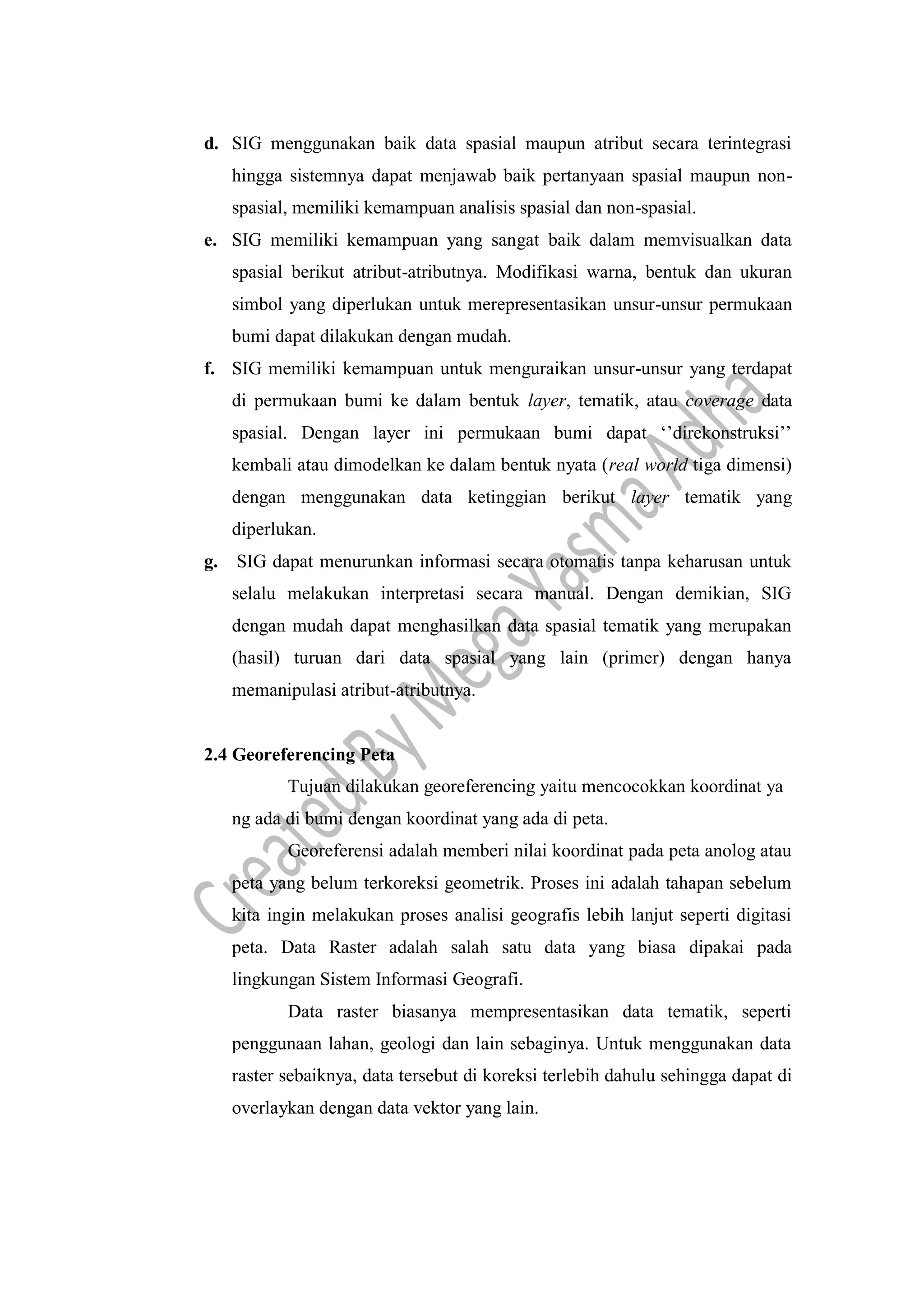 d. SIG menggunakan baik data spasial maupun atribut secara terintegrasi
hingga sistemnya dapat menjawab baik pertanyaan spasial maupun non-
spasial, memiliki kemampuan analisis spasial dan non-spasial.
e. SIG memiliki kemampuan yang sangat baik dalam memvisualkan data
spasial berikut atribut-atributnya. Modifikasi warna, bentuk dan ukuran
simbol yang diperlukan untuk merepresentasikan unsur-unsur permukaan
bumi dapat dilakukan dengan mudah.
f. SIG memiliki kemampuan untuk menguraikan unsur-unsur yang terdapat
di permukaan bumi ke dalam bentuk layer, tematik, atau coverage data
spasial. Dengan layer ini permukaan bumi dapat ‘’direkonstruksi’’
kembali atau dimodelkan ke dalam bentuk nyata (real world tiga dimensi)
dengan menggunakan data ketinggian berikut layer tematik yang
diperlukan.
g. SIG dapat menurunkan informasi secara otomatis tanpa keharusan untuk
selalu melakukan interpretasi secara manual. Dengan demikian, SIG
dengan mudah dapat menghasilkan data spasial tematik yang merupakan
(hasil) turuan dari data spasial yang lain (primer) dengan hanya
memanipulasi atribut-atributnya.
2.4 Georeferencing Peta
Tujuan dilakukan georeferencing yaitu mencocokkan koordinat ya
ng ada di bumi dengan koordinat yang ada di peta.
Georeferensi adalah memberi nilai koordinat pada peta anolog atau
peta yang belum terkoreksi geometrik. Proses ini adalah tahapan sebelum
kita ingin melakukan proses analisi geografis lebih lanjut seperti digitasi
peta. Data Raster adalah salah satu data yang biasa dipakai pada
lingkungan Sistem Informasi Geografi.
Data raster biasanya mempresentasikan data tematik, seperti
penggunaan lahan, geologi dan lain sebaginya. Untuk menggunakan data
raster sebaiknya, data tersebut di koreksi terlebih dahulu sehingga dapat di
overlaykan dengan data vektor yang lain.
 