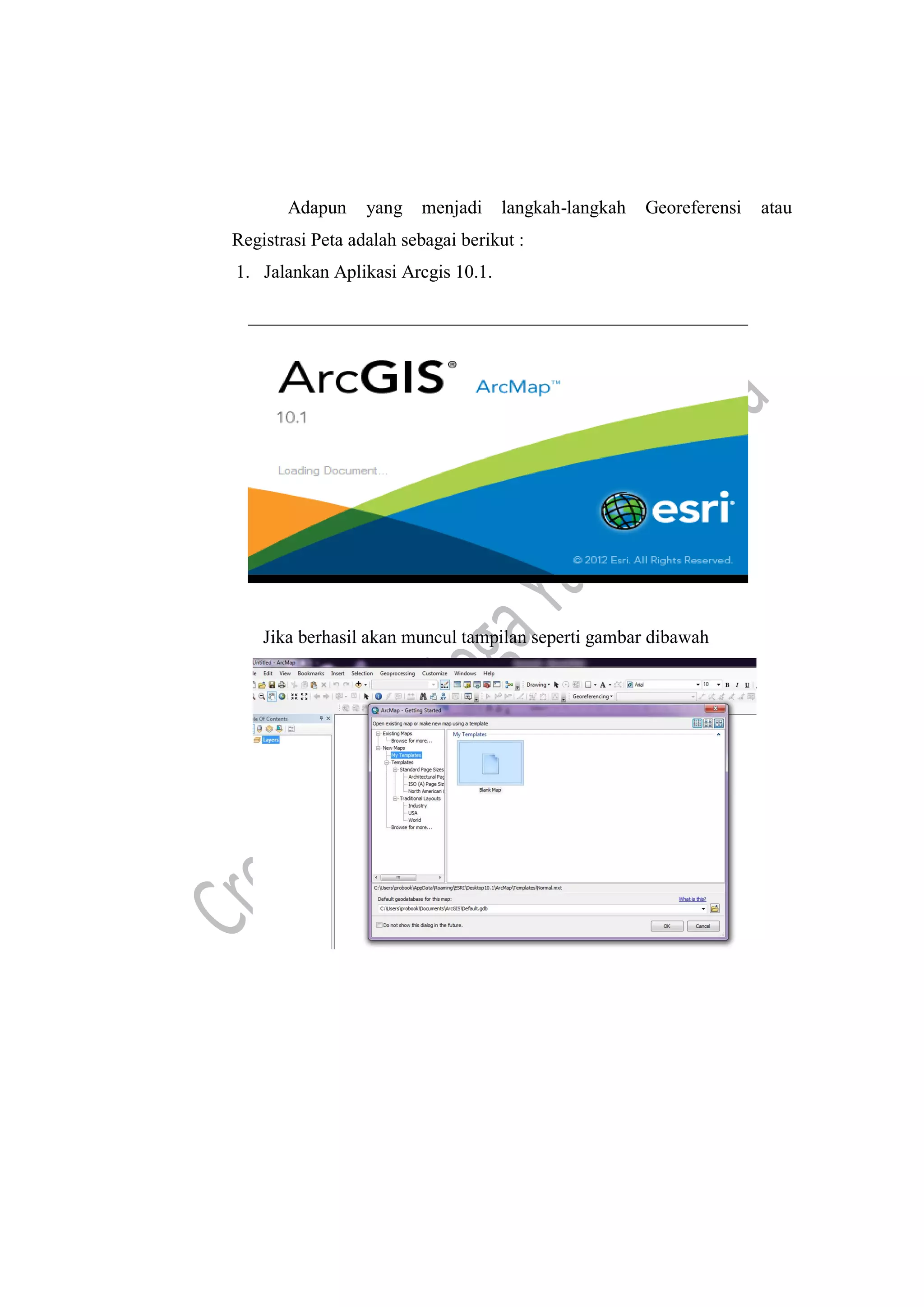 Adapun yang menjadi langkah-langkah Georeferensi atau
Registrasi Peta adalah sebagai berikut :
1. Jalankan Aplikasi Arcgis 10.1.
Jika berhasil akan muncul tampilan seperti gambar dibawah
 