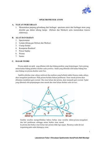 1
Laboratorium Fisika 1 |Percobaan Spektrometer Atom|Prisilia Meifi Mondigir
SPEKTROMETER ATOM
A. TUJUAN PERCOBAAN
1. Menentukan panjang gelombang dari berbagai spectrum emisi dari berbagai atom yang
dimiliki gas dalam tabung lampu (Helium dan Merkuri) serta menentukan transisi
elektronya.
B. ALAT DAN BAHAN
1. Spectrometer
2. Lampu tabung gas Helium dan Merkuri.
3. Clamp Holder
4. Kumparan Rumkorf
5. Power Suplay
6. Prisma
7. Senter
C. DASAR TEORI
Prisma adalah zat optik yang dibatasi oleh dua bidang pembias yang berpotongan. Garis potong
antara kedua bidang pembias disebut sudut pembias. Sudut yang dibentuk oleh kedua bidang bias
atau bidang sisi prisma disebut sudut bias.
Apabila seberkas sinar cahaya melewati dua medium yang berbeda indeks biasnya maka cahaya
akan mengalami pembiasan. Pada prisma berlaku hukum pembiasan. Sinar masuk prisma akan
dibiaskan mendekati garis normal. Jika sinar keluar dari prisma, akan menjauhi garis normal. Sudut
yang dibentuk oleh perpanjangan sinar masuk dan sinar keluar disebut sudut deviasi.
Gambar tersebut memperlihatkan bahwa berkas sinar tersebut dalam prisma mengalami
dua kali pembiasan sehingga antara berkas sinar masuk
ke prisma dan berkas sinar keluar dari prisma tidak lagi sejajar. Besarnya sudut deviasi
tergantung pada sudut datangnya sinar.
 