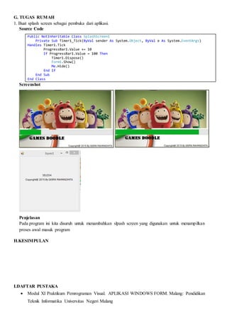G. TUGAS RUMAH
1. Buat splash screen sebagai pembuka dari aplikasi.
Source Code
Public NotInheritable Class SplashScreen1
Private Sub Timer1_Tick(ByVal sender As System.Object, ByVal e As System.EventArgs)
Handles Timer1.Tick
ProgressBar1.Value += 10
If ProgressBar1.Value = 100 Then
Timer1.Dispose()
Form1.Show()
Me.Hide()
End If
End Sub
End Class
Screenshot
Penjelasan
Pada program ini kita disuruh untuk menambahkan slpash screen yang digunakan untuk menampilkan
proses awal masuk program
H.KESIMPULAN
I.DAFTAR PUSTAKA
 Modul XI Praktikum Pemrograman Visual. APLIKASI WINDOWS FORM. Malang: Pendidikan
Teknik Informatika Universitas Negeri Malang
 